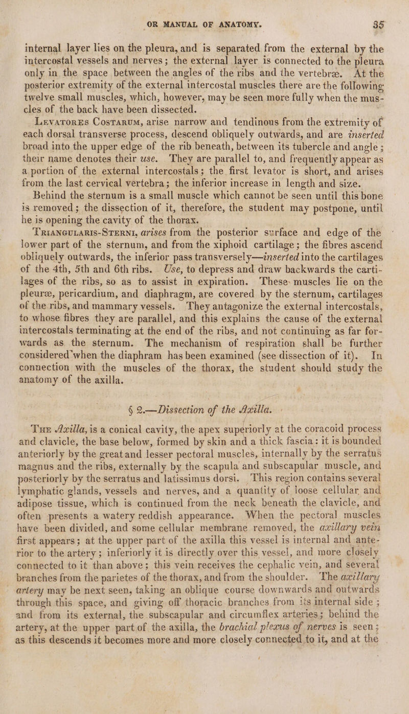 internal layer lies on the pleura, and is separated from the external by the intercostal vessels and nerves; the external layer is connected to the pleura only in the space between the angles of the ribs and the vertebra. At the posterior extremity of the external intercostal muscles there are the following twelve small muscles, which, however, may be seen more fully when the mus- cles of the back have been dissected. LevatorEs CosTarum, arise narrow and tendinous from the extremity of each dorsal transverse process, descend obliquely outwards, and are inserted broad into the upper edge of the rib beneath, between its tubercle and angle ; their name denotes their wse. They are parallel to, and frequently appear as a. portion of the external intercostals; the first levator i is short, and arises from the last cervical vertebra; the inferior increase in length and size. Behind the sternum is a small muscle which cannot be seen until this bone is removed ; the dissection of it, therefore, the student may postpone, until he is opening the cavity of the thorax. ‘TRIANGULARIS-STERNI, arises from the posterior surface and edge of the lower part of the sternum, and from the xiphoid cartilage; the fibres ascend obliquely outwards, the inferior pass transversely—inseried into the cartilages of the 4th, 5th and 6th ribs. Use, to depress and draw backwards the carti- lages of the ribs, so as to assist in expiration. ‘These: muscles lie on the pleurs, pericardium, and diaphragm, are covered by the sternum, cartilages of the ribs, and mammary vessels. They antagonize the external intercostals, to whose fibres they are parallel, and this explains the cause of the external intercostals terminating at the end of the ribs, and not continuing as far for- wards as the sternum. The mechanism of respiration shall be further considered ‘when the diaphram has been examined (see dissection of it). In connection with the muscles of the thorax, the student should study the anatomy of the axilla. § 2.—Dissection of the 4 illa. Tue 4xilla, is a conical cavity, the apex superiorly at the coracoid process and clavicle, the base below, formed by skin and a thick fascia: it is bounded anteriorly by the great and lesser pectoral muscles, internally by the serratus magnus and the ribs, externally by the scapula and subscapular muscle, and posteriorly by the serratus and latissimus dorsi, This region contains several lymphatic glands, vessels and nerves, and a quantity of loose cellular and adipose tissue, which is continued from the neck beneath the clavicle, and often presents a watery reddish appearance. When the pectoral muscles have been divided, and some cellular membrane removed, the axillary vein first appears; at the upper part of the axilla this vessel is internal and .ante- rior to the artery ; inferiorly it is directly over this vessel, and more closely connected to it than above; this vein receives the cephalic vein, and several branches from the parietes on the thorax, and from the shoulder. The azzl/ary _ artery may be next seen, taking an oblique course downwards and outwards through this space, and giving off thoracic branches from its internal side ; and from its external, the subscapular and circumflex arteries; behind the artery, at the upper part of the axilla, the brachial plexus of nerves is seen 3 as this descends it becomes more and more closely connected to it, and at the |