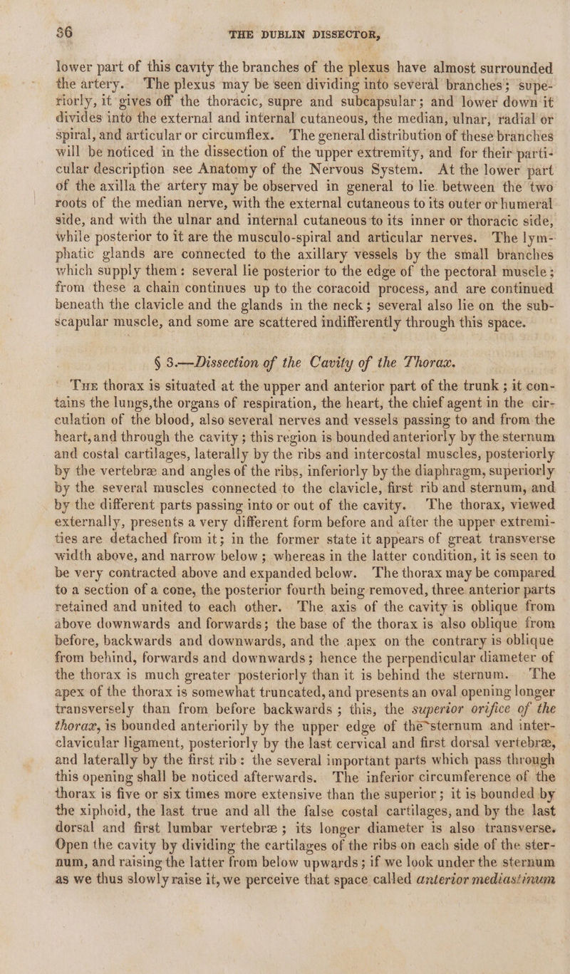 a lower part of this cavity the branches of the plexus have almost surrounded the artery. The plexus may be seen dividing into several branches supe- riorly, it gives off the thoracic, supre and subcapsular; and lower down it divides into the external and internal cutaneous, the median, ulnar, radial or spiral, and articular or circumflex. The general distribution of these branches will be noticed in the dissection of the upper extremity, and for their parti- cular description see Anatomy of the Nervous System. At the lower part of the axilla the artery may be observed in general to lie. between the two roots of the median nerve, with the external cutaneous to its outer or humeral side, and with the ulnar and internal cutaneous to its inner or thoracic side, while posterior to it are the musculo-spiral and articular nerves. The lym- phatic glands are connected to the axillary vessels by the small branches which supply them: several lie posterior to the edge of the pectoral muscle ; from these a chain continues up to the coracoid process, and are continued beneath the clavicle and the glands in the neck; several also lie on the sub- scapular muscle, and some are scattered indifferently through this space. § 3.—Dissection of the Cavity of the Thorac. ' Tue thorax is situated at the upper and anterior part of the trunk ; it con- tains the lungs,the organs of respiration, the heart, the chief agent in the cir- culation of the blood, also several nerves and vessels passing to and from the heart, and through the cavity ; this region is bounded anteriorly by the sternum and costal cartilages, laterally by the ribs and intercostal muscles, posteriorly by the vertebrae and angles of the ribs, inferiorly by the diaphragm, superiorly by the several muscles connected to the clavicle, first rib and sternum, and by the different parts passing into or out of the cavity. The thorax, viewed externally, presents a very different form before and after the upper extremi- ties are detached from it; in the former state it appears of great transverse width abeve, and narrow below ; whereas in the latter condition, it is seen to be very contracted above and expanded below. ‘The thorax may be compared to a section of a cone, the posterior fourth being removed, three anterior parts retained and united to each other. The axis of the cavity is oblique from above downwards and forwards; the base of the thorax is also oblique from before, backwards and downwards, and the apex on the contrary is oblique from behind, forwards and downwards; hence the perpendicular diameter of the thorax is much greater ‘posteriorly than it is behind the sternum. The apex of the thorax is somewhat truncated, and presents an oval opening longer transversely than from before backwards ; this, the superior orifice of the thorax, is bounded anteriorily by the upper edge of the~sternum and inter- clavicular ligament, posteriorly by the last cervical and first dorsal vertebra, and laterally by the first rib: the several important parts which pass through this opening shall be noticed afterwards. The inferior circumference of the thorax is five or six times more extensive than the superior ; it is bounded by the xiphoid, the last true and all the false costal cartilages, and by the last dorsal and first lumbar vertebree ; its longer diameter is also transverse. Open the cavity by dividing the cartilages of the ribs on each side of the ster- num, and raising the latter from below upwards; if we look under the sternum as we thus slowly raise it, we perceive that space called anterior mediastinum