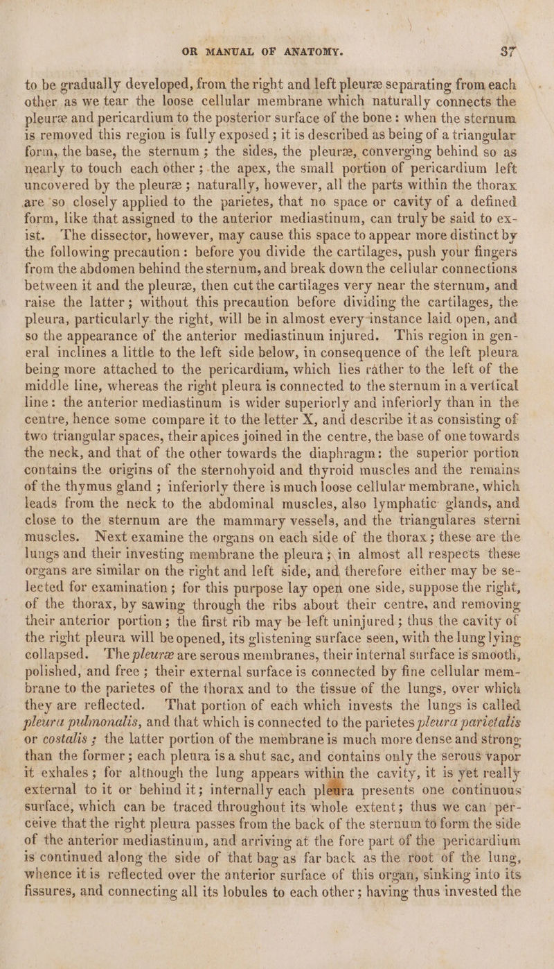 to be gradually developed, from the right and left pleurz separating from each other as we tear the loose cellular membrane which naturally connects the pleuree and pericardium to the posterior surface of the bone: when the sternum is removed this region is fully exposed ; it is described as being of a triangular form, the base, the sternum ; the sides, the pleurze, converging behind so as nearly to touch each other ;.the apex, the small portion of pericardium left uncovered by the pleure ; naturally, however, all the parts within the thorax are so closely applied to the parietes, that no space or cavity of a defined form, like that assigned to the anterior mediastinum, can truly be said to ex- ist. The dissector, however, may cause this space to appear more distinct by the following precaution: before you divide the cartilages, push your fingers from the abdomen behind the sternum, and break down the cellular connections between it and the pleure, then cut the cartilages very near the sternum, and raise the latter; without this precaution before dividing the cartilages, the pleura, particularly. the right, will be in almost every~instance laid open, and so the appearance of the anterior mediastinum injured. ‘This region in gen- eral inclines a little to the left side below, in consequence of the left pleura being more attached to the pericardium, which lies rather to the left of the middle line, whereas the right pleura is connected to the sternum in a vertical line: the anterior mediastinum is wider superiorly and inferiorly than in the centre, hence some compare it to the letter X, and describe it as consisting of two triangular spaces, their apices joined in the centre, the base of one towards the neck, and that of the other towards the diaphragm: the superior portion contains the origins of the sternohyoid and thyroid muscles and the remains of the thymus gland ; inferiorly there is much loose cellular membrane, which leads from the neck to the abdominal muscles, also lymphatic glands, and close to the sternum are the mammary vessels, and the triangulares sterni muscles. Next examine the organs on each’ Bu. of the thorax ; these are the lungs and their investing membrane the pleura ;\in almost all respects these organs are similar on the right and left side, and therefore either may be se- lected for examination ; for this purpose lay open one side, suppose the right, of the thorax, by sawing through the ribs about their centre, and removing their anterior portion; the first rib may be left uninjured; thus the cavity of the right pleura will be opened, its clistening surface seen, with the lung lying collapsed. The pleure are serous membranes, their internal surface is amdodi, polished, and free ; their external surface is connected by fine cellular mem- brane to the parietes of the thorax and to the tissue of the lungs, over which they are reflected. That portion of each which invests the lunes i is called pleura pulmonalis, and that which is connected to the parietes pleura partetalis or costalis ; the latter portion of the membrane is much more dense and strong than the former ; each pleura isa shut sac, and contains only the serous vapor it exhales ; for although the lung appears within the cavity, it is yet really external to it or behind it; internally each + presents one continuous surface, which can be traced throughout its whole extent; thus we can per- ceive that the right pleura passes from the back of the sternum to form the side of the anterior mediastinum, and arriving at the fore part of the periear dium is continued along the side of that bag as far back as the root of the lung, whence itis reflected over the anterior surface of this organ, sinking into its fissures, and connecting all its lobules to each other ; having thus invested the