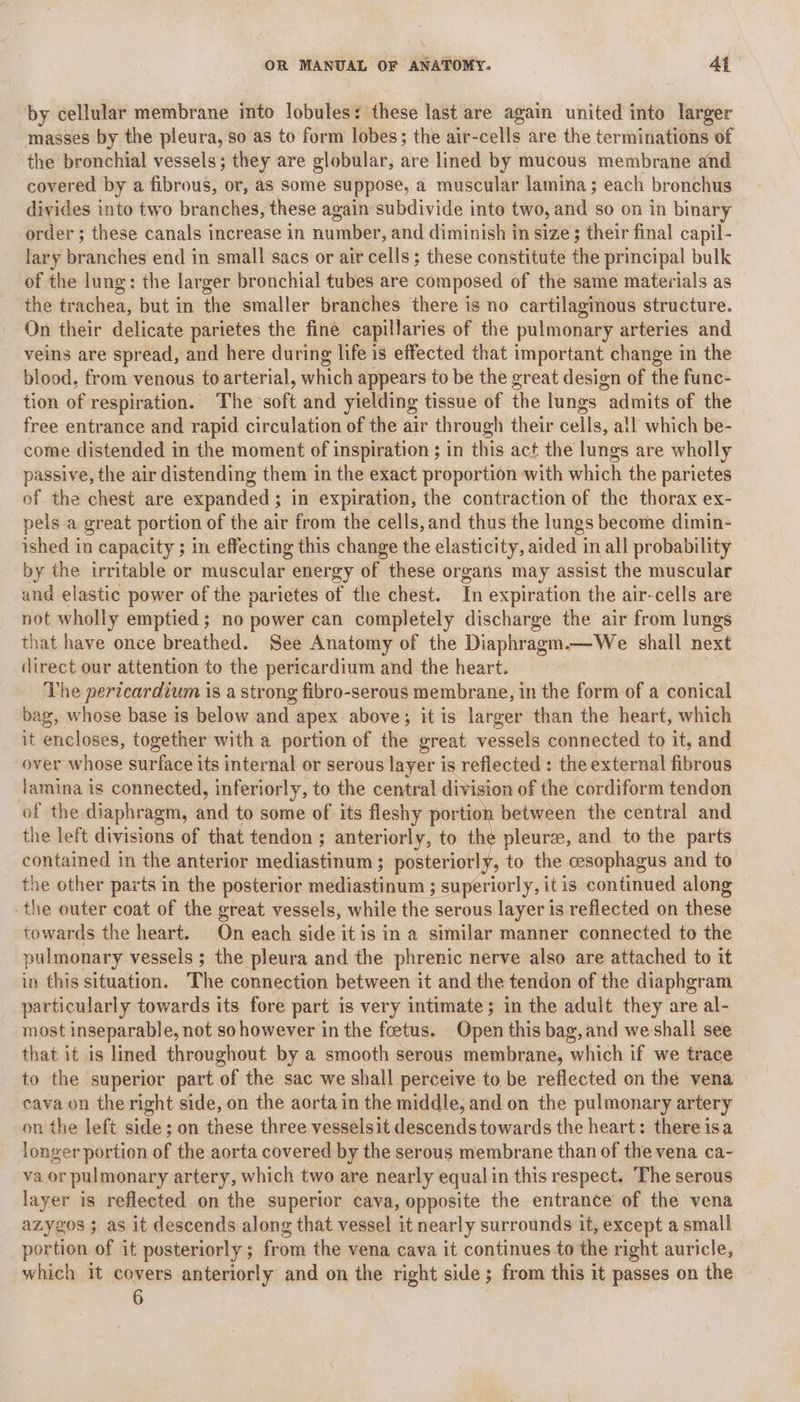 by cellular membrane into lobules: these last are again united into larger masses by the pleura, so as to form lobes; the air-cells are the terminations of the bronchial vessels; they are globular, are lined by mucous membrane and covered by a fibrous, or, as some suppose, a muscular lamina; each bronchus divides into two branches, these again subdivide into two, and so on in binary order ; these canals increase in number, and diminish in size; their final capil- lary branches end in small sacs or air cells; these constitute the principal bulk of the lung: the larger bronchial tubes are composed of the same materials as the trachea, but in the smaller branches there is no cartilaginous structure. On their delicate parietes the fine capillaries of the pulmonary arteries and veins are spread, and here during life is effected that important change in the blood, from venous to arterial, which appears to be the great design of the func- tion of respiration. The soft and yielding tissue of the lungs admits of the free entrance and rapid circulation of the air through their cells, all which be- come distended in the moment of inspiration ; in this act the lungs are wholly passive, the air distending them in the exact proportion with which the parietes of the chest are expanded; in expiration, the contraction of the thorax ex- pels a great portion of the air from the cells,and thus the lungs become dimin- ished in capacity ; in effecting this change the elasticity, aided in all probability by the irritable or muscular energy of these organs may assist the muscular and elastic power of the parietes of the chest. In expiration the air-cells are not wholly emptied; no power can completely discharge the air from lungs that have once breathed. See Anatomy of the Diaphragm.—We shall next direct our attention to the pericardium and the heart. The pericardium is a strong fibro-serous membrane, in the form of a conical bag, whose base is below and apex above; itis larger than the heart, which it encloses, together with a portion of the great vessels connected to it, and over whose surface its internal or serous layer is reflected : the external fibrous jamina is connected, inferiorly, to the central division of the cordiform tendon of the diaphragm, and to some of its fleshy portion between the central and the left divisions of that tendon ; anteriorly, to the pleure, and to the parts contained in the anterior mediastinum ; posteriorly, to the cesophagus and to the other parts in the posterior mediastinum ; superiorly, itis continued along -the outer coat of the great vessels, while the serous layer is reflected on these towards the heart. On each side it is in a similar manner connected to the pulmonary vessels ; the pleura and the phrenic nerve also are attached to it in this situation. The connection between it and the tendon of the diaphgram particularly towards its fore part is very intimate; in the adult they are al- most inseparable, not so however in the foetus. Open this bag, and we shall see that it is lmed throughout by a smooth serous membrane, which if we trace to the superior part of the sac we shall perceive to be reflected on the vena cava on the right side, on the aorta in the middle, and on the pulmonary artery on the left side; on these three vesselsit descends towards the heart: there isa longer portion of the aorta covered by the serous membrane than of the vena ca- va or pulmonary artery, which two are nearly equal in this respect. The serous layer is reflected on the superior cava, opposite the entrance of the vena azygzos ; as it descends along that vessel it nearly surrounds it, except a small portion of it posteriorly ; from the vena cava it continues to the right auricle, which it covers anteriorly and on the right side; from this it passes on the