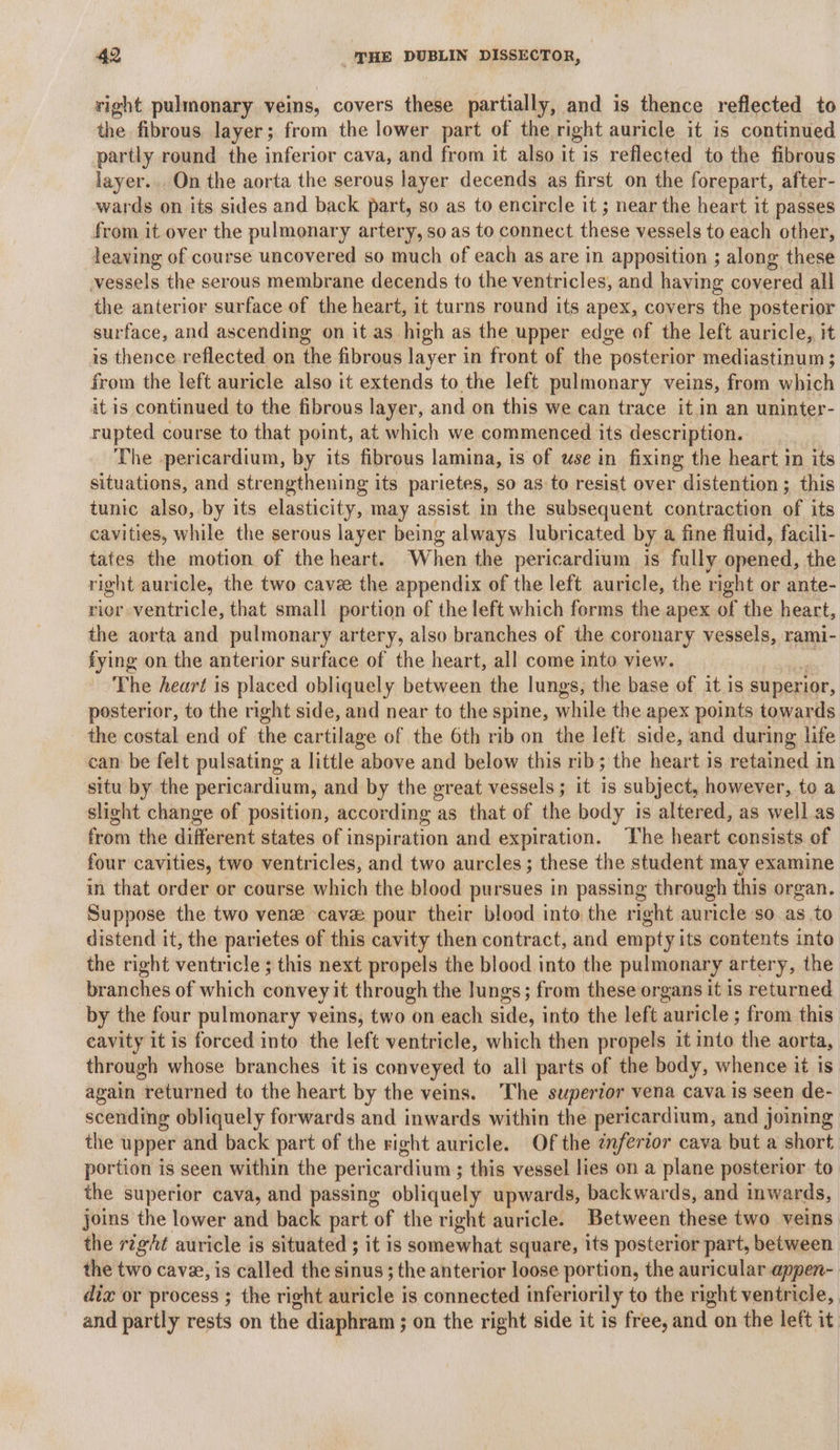 right pulmonary veins, covers these partially, and is thence reflected to the fibrous layer; from the lower part of the right auricle it is continued partly round the inferior cava, and from it also it is reflected to the fibrous layer... On the aorta the serous layer decends as first on the forepart, after- wards on its sides and back part, so as to encircle it ; near the heart it passes from it over the pulmonary artery, so as to connect these vessels to each other, leaving of course uncovered so much of each as are in apposition ; along these vessels the serous membrane decends to the ventricles, and having covered all the anterior surface of the heart, it turns round its apex, covers the posterior surface, and ascending on it as high as the upper edge of the left auricle, it is thence reflected on the fibrous layer in front of the posterior mediastinum ; from the left auricle also it extends to the left pulmonary veins, from which it is continued to the fibrous layer, and on this we can trace it.in an uninter- rupted course to that point, at which we commenced its description. The pericardium, by its fibrous lamina, is of use in fixing the heart in its situations, and strengthening its parietes, so as to resist over distention ; this tunic also, by its elasticity, may assist in the subsequent contraction of its cavities, while the serous layer being always lubricated by a fine fluid, facili- tates the motion of the heart. When the pericardium is fully ‘opened, the right auricle, the two cavee the appendix of the left auricle, the right or ante- rior ventricle, that small portion of the left which forms the apex of the heart, the aorta and pulmonary artery, also branches of the coronary vessels, rami- fying on the anterior surface of the heart, all come into view. The heart is placed obliquely between the lungs, the base of it is superior, posterior, to the right side, and near to the spine, while the apex points towards the costal end of the cartilage of the 6th rib on the left side, and during life can be felt pulsating a little above and below this rib; the heart is retained in situ by the pericardium, and by the great vessels ; it is subject, however, to a slight change of position, according as that of the body is altered, as well as from the different states of i inspiration and expiration. The heart consists of four cavities, two ventricles, and two aurcles; these the student may examine in that order or course which the blood pursues in passing through this organ. Suppose the two ven cava pour their blood into the right auricle so as to distend it, the parietes of this cavity then contract, and empty its contents into the right ventricle ; this next propels the blood into the pulmonary artery, the | branches of which convey it through the lungs; from these organs it is returned by the four pulmonary veins, two on each side, into the left auricle ; from this eavity it is forced into the left ventricle, which then propels it into the aorta, through whose branches it is conveyed to all parts of the body, whence it is. again returned to the heart by the veins. The superior vena cava is seen de- scending obliquely forwards and inwards within the pericardium, and joining the upper and back part of the right auricle. Of the ¢nfertor cava but a short portion is seen within the pericardium ; this vessel lies on a plane posterior. to the superior cava, and passing obliquely upwards, backwards, and inwards, joins the lower and back part of the right auricle. Between these two veins the right auricle is situated ; it is somewhat square, its posterior part, between the two cave, is called the sinus ; the anterior loose portion, the auricular appen- dix or process ; the right wivicle’i is connected inferiorily to the right ventricle, and partly rests on the diaphram ; on the right side it is free, and on the left it.