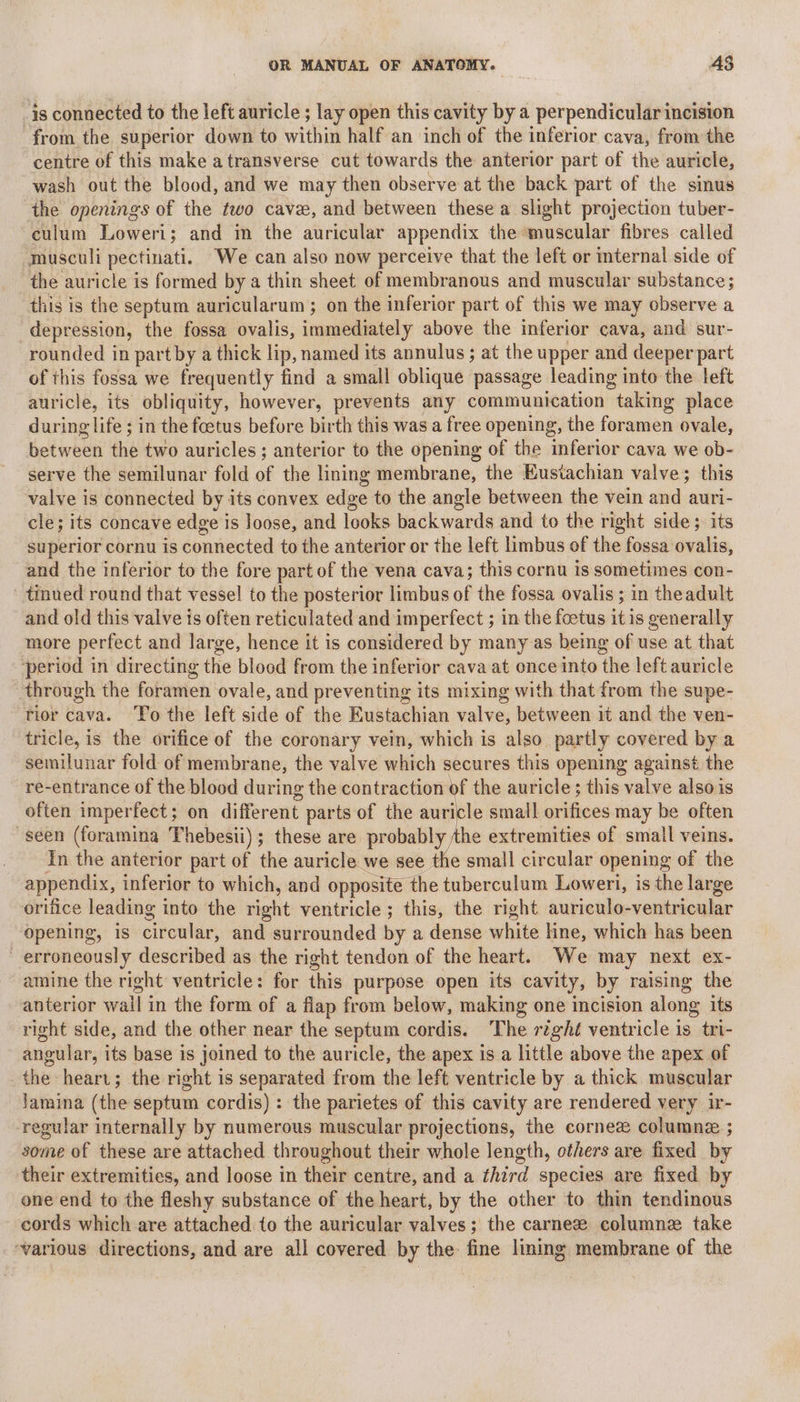 is connected to the left auricle ; lay open this cavity by a perpendicular incision from the superior down to within half an inch of the inferior cava, from the centre of this make atransverse cut towards the anterior part of the auricle, wash out the blood, and we may then observe at the back part of the sinus the openings of the two cave, and between these a slight projection tuber- culum Loweri; and in the auricular appendix the muscular fibres called musculi pectinati. We can also now perceive that the left or internal side of the auricle is formed by a thin sheet of membranous and muscular substance; this is the septum auricularum ; on the inferior part of this we may observe a depression, the fossa ovalis, immediately above the inferior cava, and sur- rounded in part by a thick lip, named its annulus ; at the upper and deeper part of this fossa we frequently find a small oblique passage leading into the left auricle, its obliquity, however, prevents any communication “taking place during life ; in the foetus before birth this was a free opening, the foramen ovale, between the two auricles; anterior to the opening of the inferior cava we ob- serve the semilunar fold of the lining membrane, the Eustachian valve; this valve is connected by its convex edge to the angle between the vein and auri- cle; its concave edge is loose, and looks backwards and to the right side; its superior cornu is connected to the anterior or the left limbus of the fossa ovalis, and the inferior to the fore part of the vena cava; this cornu is sometimes con- tinned round that vessel to the posterior limbus sf the fossa ovalis ; in theadult and old this valve is often reticulated and imperfect ; in the foetus it is generally more perfect and large, hence it is considered by many as being of use at that period in directing the blood from the inferior cava at once into the left auricle through the foranien ovale, and preventing its mixing with that from the supe- rior cava. ‘To the left side of the Eustachian valve, between it and the ven- tricle, is the orifice of the coronary vein, which is also. partly covered by a semilunar fold of membrane, the valve which secures this opening against the re-entrance of the blood during the contraction of the auricle ; this valve also is often imperfect; on different parts of the auricle small orifices may be often seen (foramina Thebesii); these are probably the extremities of small veins. In the anterior part of the auricle we see the small circular ‘opening of the appendix, inferior to which, and opposite the tuberculum Loweri, is the large orifice leading into the right ventricle ; this, the right auriculo-ventricular opening, is elbewlar: and surrounded by a dense lik hne, which has been erroneously described as the right tendon of the heart. We may next ex- amine the right ventricle: for this purpose open its cavity, by raising the anterior ial 3 in the form of a flap from below, making one incision along its right side, and the other near the septum cordis. The r¢ght ventricle is tri- angular, its base is joined to the auricle, the apex is a little above the apex of the heart; the right is separated from the left ventricle by a thick muscular lamina (the septum cordis) : the parietes of this cavity are rendered very ir- regular internally by numerous muscular projections, the cornee columnee ; some of these are attached throughout their whole length, others are fixed by their extremities, and loose in their centre, and a third species are fixed by one end to the fleshy substance of the heart, by the other to thin tendinous cords which are attached to the auricular valves; the carnez columnez take ‘various directions, and are all covered by the: fine lining membrane of the