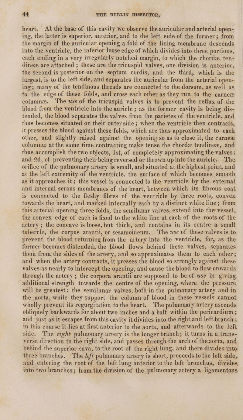 heart. At the base of this cavity we observe the auricular and arterial open- ing, the latter is superior, anterior, and to the left side of the former; from the margin of the auricular opening a fold of the lining membrane descends into the, ventricle, the inferior loose edge of which divides into three portions, each ending in a very irregularly notched margin, to which the chorde ten dineze are attached ; these are the tricuspid valves, one division is anterior, the second is posterior on the septum cordis, and the third, which is the largest, is to the left side, and separates the auricular from the arterial open-: ing; many of the tendinous threads are connected to the dorsum, as well as to the edge of these folds, and cross each other as they run to the carnex columnz. ‘The use of the tricuspid valves is to prevent the reflux of the blood from the ventricle into the auricle ; as the former cavity is being dis- tended, the blood separates the valves Sou the parietes of the ventricle, and thus becomes situated on their outer side; when the ventricle then contracts, it presses the blood against these folds, which are thus approximated to each other, and slightly raised against the opening so as to close it, the carne columne atthe same time contracting make tense the chord tendinez, and thus accomplish the two objects, 1st, of completely approximating the valves; and 2d, of preventing their being reversed or thrown up into the auricle. The orifice of the pulmonary artery is small, and situated at the highest point, and at the left extremity of the ventricle, the surface of which becomes smooth as it approaches it; this vessel is connected to the ventricle by the external and internal serous membranes of the heart, between which its fibrous coat is connected to the fleshy fibres of the ventricle by three roots, convex towards the heart, and marked internally each by a distinct white line; from this arterial opening three folds, the semilunar valves, extend into the vessel, the convex edge of each is fixed to the white line at each of the roots of the artery ; the concave is loose, but thick, and contains in its centre a small tubercle, the corpus arantil, or sesamoideum. The use of these valves is te prevent the blood returning from the artery into the ventricle, for, as the former becomes distended, the blood flows behind these valves, separates them from the sides of the artery, and so approximates them to each other ; and when the artery contracts, it presses the blood so strongly against these valves as nearly to intercept the opening, and cause the blood to flow onwards through the artery ; the corpora arantil are supposed to be of use in giving additional strength towards the centre of the opening, where the pressure will be greatest; the semilunar valves, both in the pulmonary artery and in the aorta, while they support the column of blood in these vessels cannot wholly prevent its regurgitation to the heart. The pulmonary artery ascends obliquely backwards for about two inches and a half within the pericardium ; and just as it escapes from this cavity it divides into the right and left branch ; in this course it lies at first anterior to the aorta, and afterwards to the left side. The right pulmonary artery is the longer branch; it turns in a trans- verse direction to the right side, and passes through the arch of the aorta, and behind the superior cava, to the root of the right lung, and there divides into three branches. The left pulmonary artery is short, proceeds to the left side, and entering the root of the left lung anterior to the left: bronchus, divides, into two br anches ; ; from the division of the pulmonary artery a ligamentous
