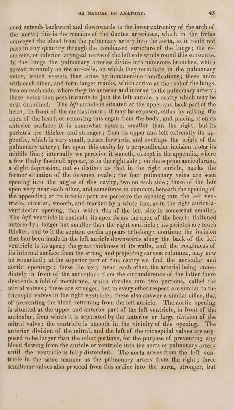 cord extends backward and downwards to the lower extremity of the arch of the aorta; this is the remains of the ductus arteriosus, which in the foetus conveyed the blood from the pulmonary artery into the aorta, as it could not pass in any quantity through the condensed structure of the lungs; the re- current, or inferior ladyngeal nerve of the left side winds round this substance. In the lungs the pulmonary arteries divide into numerous branches, which spread minutely on the air-cells, on which they terminate in the pulmonary veins, which vessels thus arise by innumerable ramifications; these unite with each other, and form larger trunks, which arrive at the root of the lungs, two on each side, where they lie anterior and inferior to the pulmonary artery ; these veins then pass inwards to join the left auricle, a cavity which may be next examined. The /ef¢ auricle is situated at the upper and back part of the heart, in front of the mediastinum; it may be exposed, either by raising the apex of the heart, or removing this organ from the body, and placing it on its anterior surface; it is somewhat square, smaller than the nght, but its parietes are thicker and stronger; from its upper and left extremity its ap- pendix, which is very small, passes forwards, and overlaps the origin of the pulmonary artery; lay open this cavity by a perpendicular incision along its middle line ; internally we perceive it smooth, except in the appendix, where a few fleshy fasciculi appear, as in the right side ; on the septum auricularum, a slight depression, not so distinct as that in the right auricle, marks the former situation of the foramen ovale; the four pulmonary veins are seen opening into the angles of this cavity, two on each side; those of the left open very near each other, and sometimes in common, beneath the opening of the appendix; at its inferior part we perceive the opening into the left ven- tricle, circular, smooth, and marked by a white line, as in the right auricula- ventricular opening, than which this of the left side is somewhat smaller. The /ef¢ ventricle is conical; its apex forms the apex of the heart; flattened anteriorly ; longer but smaller than the right ventricle; its parietes are much thicker, and to it the septum cordis appears to\belong: continue the incision that had been made in the left auricle downwards along the back of the left ventricle to its apex; the great thickness of its walls, and the roughness of its internal surface from the strong and projecting carnee columnz, may now be remarked ; at the superior part of this cavity we find the auricular and aortic openings; these lie very near each other, the arterial being imme- diately in front of the auricular: from the circumference of the latter there descends a fold of membrane, which divides into two portions, called the mitral valves; these are stronger, but in every other respect are similar to the tricuspid valves in the right ventricle; these also answer a similar office, that of preventing the blood returning from the left auricle. The aortic opening is situated at the upper and anterior part of the left ventricle, in front of the auricular, from which it is separated by the anterior or large division of the mitral valve; the ventricle is smooth in the vicinity of this opening. The anterior division of the mitral, and the left of the tricuspidal valves are sup- posed to be larger than the other portions, for the purpose of preventing any blood flowing from the auricle or ventricle into the aorta or pulmonary artery until the ventricle is fully distended. The aorta arises from the left ven- tricle in the same manner as the pulmonary artery from the right; three semilunar valves also proceed from this orifice into the aorta, stronger, but