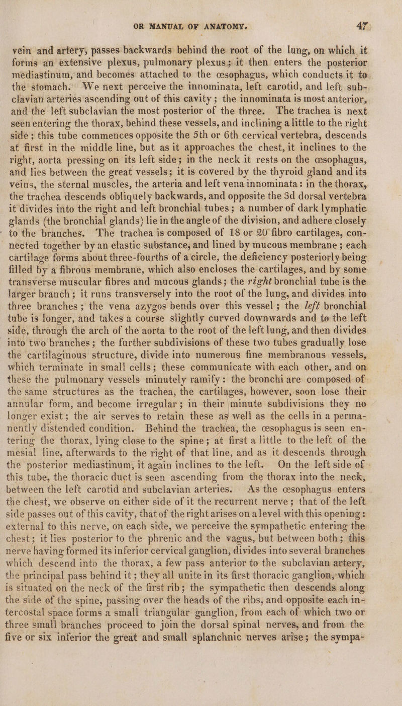 vein and artery, passes backwards behind the root of the lung, on which it forms an extensive plexus, pulmonary plexus; it then enters the posterior mediastinum, and becomes attached tu the cesophagus, which conducts it to the stomach. We next perceive the innominata, left carotid, and left sub- clavian arteries ascending out of this cavity; the innominata is most anterior, and the left subclavian the most posterior of the three. The trachea is next seen entering the thorax, behind these vessels, and inclining a little to the right sidé ; this tube commences opposite the 5th or 6th cervical vertebra, descends at first in the middle line, but as it approaches the chest, it inclines to the right, aorta pressing on its left side; in the neck it rests on the cesophagus, and lies between the great vessels; it is covered by the thyroid gland and its veins, the sternal muscles, the arteria and left vena innominata: in the thorax, the trachea descends obliquely backwards, and opposite the 3d dorsal vertebra it divides into the right and left bronchial tubes ; a number of dark lymphatic glands (the bronchial glands} lie in the angle of the division, and adhere closely ' to the branches. The trachea is composed of 18 or 20 fibro cartilages, con- nected together by an elastic substance, and lined by mucous membrane ; each cartilage forms about three-fourths of a circle, the deficiency posteriorly Being filled by a fibrous membrane, which also encloses the cartilages, and by some transverse muscular fibres and mucous glands; the réght bronchial tube is the larger branch; it runs transversely into the root of the lung, and divides into three branches; the vena azygos bends over this vessel ; ithe left bronchial tube is longer, and takes a course slightly curved downwards and to the left side, through the arch of the aorta to the root of the left lung, and then divides into two branches; the farther subdivisions of these two tubes gradually lose the cartilaginous structure, divide into numerous fine membranous vessels, which terminate in smal! cells; these communicate with each other, and on these the pulmonary vessels minutely ramify: the bronchi are composed of. the same structures as the trachea, the cartilages, however, soon lose their annular form, and become irregular; in their minute subdivisions they no longer exist; the air serves to retain these seal as the cells in a perma- nenily distended condition. Behind the trachea, the cesophagus is seen en- tering the thorax, lying close to the spine; at first a little to the left of the mesial line, afterwards to the right of that line, and as it descends through the posterior mediastinum, it again inclines to the left. On the left side of this tube, the thoracic duct is seen ascending from the thorax into the neck, between the left carotid and subclavian arteries. As the cesophagus enters the chest, we observe on either side of it the recurrent nerve; that of the left sidé passes out of this cavity, that of the right arises on a level veith this opening : external to this nerve, on each side, we perceive the sympathetic entering the chest; it lies posterior to the phrenic and the vagus, but between both; this nerve Ravine formed its inferior cervical ganglion, divides into several bralaehes which descend into the thorax, a few pass anterior to the subclavian artery, the principal pass behind it ; they all unite in its first thoracic ganglion, which is situated on the neck of the first rib; the sympathetic then ‘descerids along the side of the spine, passing over the heads of the ribs, and opposite each in- tercostal space forms a small triangular ganglion, from each of which two or three small branches proceed to join the dorsal spinal nerves, and from the five or six inferior the great and small splanchnic nerves arise; the sympa-