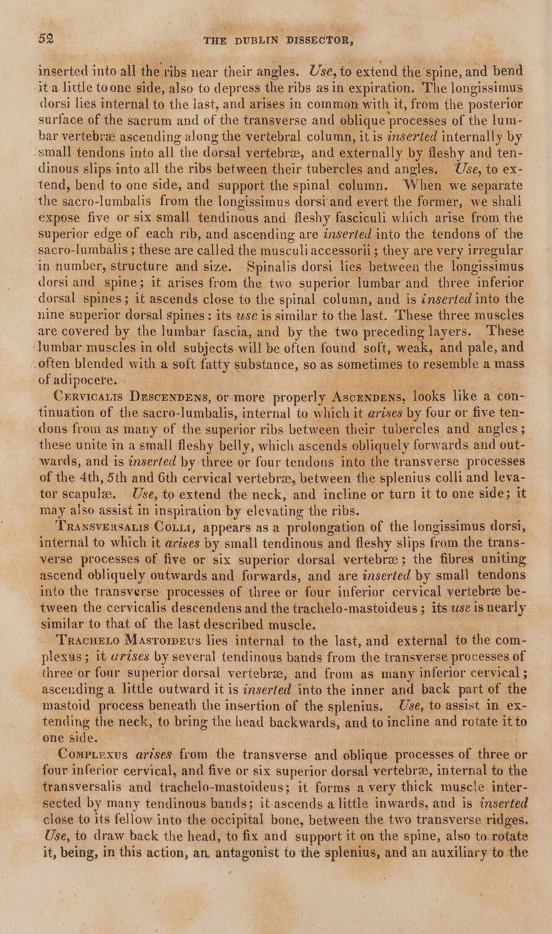 inserted into all the ribs near their angles. Use, to extend the spine, and bend it a little toone side, also to depress | the ribs as in expiration. ‘The longissimus dorsi lies internal to the last, and arises in common with it, from the posterior surface of the sacrum and of the transverse and oblique processes of the lum- bar vertebrze ascending along the vertebral column, it is inserted internally by small tendons into all the dorsal vertebrae, and externally by fleshy and ten- dinous slips into all the ribs between their tubercles and angles. Use, to ex- tend, bend to one side, and support the spinal column. When we separate the sacro-lumbalis from the longissimus dorsi and evert the former, we shali expose five or six.small tendinous and fleshy fasciculi which arise from the superior edge of each rib, and ascending are inserted into the tendons of the sacro-lumbalis ; these are called the musculiaccessorii; they are very irregular in number, structure and size. Spinalis dorsi lies between the longissimus dorsi and. spine; it arises from the two superior lumbar” and three inferior dorsal spines 3 ; 1t ascends close to the spinal column, and is ‘inserted into the nine superior dorsal spines : its zse is similar to the last. These three muscles are covered by the lumbar fascia, and by the two preceding layers. These lumbar muscles in old subjects will be often found soft, weak, and pale, and often blended with a soft fatty substance, so as sometimes to resemble a mass of adipocere. . | Cxrrvicatis DrscEenpENs, or more properly AsceNpens, lots like a con- tinuation of the sacro-lumbalis, internal to which it arises by four or five ten- dons from as many of the superior ribs between their tubercles and angles ; these unite in a small fleshy belly, which ascends obliquely forwards and out- wards, and is inserted by three or four tendons into the transverse processes of the 4th, 5th and 6th cervical vertebra, between the splenius colli and leva- tor scapulee. Use, to extend the neck, and incline or turn it to one side; it may also assist in inspiration by elevating the ribs. Transversaris Cou, appears as a prolongation of the longissimus dorsi, internal to which it arises by small tendinous and fleshy slips from the trans- verse processes of five or six superior dorsal vertebra; the fibres uniting ascend obliquely outwards and forwards, and are inser ted by small tendons into the transverse processes of three or four inferior cervical vertebre be- tween the cervicalis descendens and the trachelo-mastoideus ; its use is nearly similar to that of the last described muscle. Tracueto Masrowevs lies internal to the last, and external to the com- plexus; it wrises by several tendinous bands from the transverse processes of three or four superior dorsal vertebrae, and from as many inferior cervical ; ascending a little outward it is inserted into the inner and back part of the mastoid process beneath the insertion of the splenius. Use, to assist in ex- tending the neck, to bring the head backwards, and to incline and rotate it to one side. Compirxus arises from the transverse and oblique processes of three or four inferior cervical, and five or six superior dorsal vertebre, internal to the -transversalis and thuehelo. inastoideus; it forms a very thick muscle inter- sected by many tendinous bands; it ascends a little inwards, and is inserted close to its fellow into the occipital bone, between the two transverse ridges. Use, to draw back the head, to fix and support it on the spine, also to rotate it, being, in this action, an. antagonist to the splenius, and an auxiliary to the