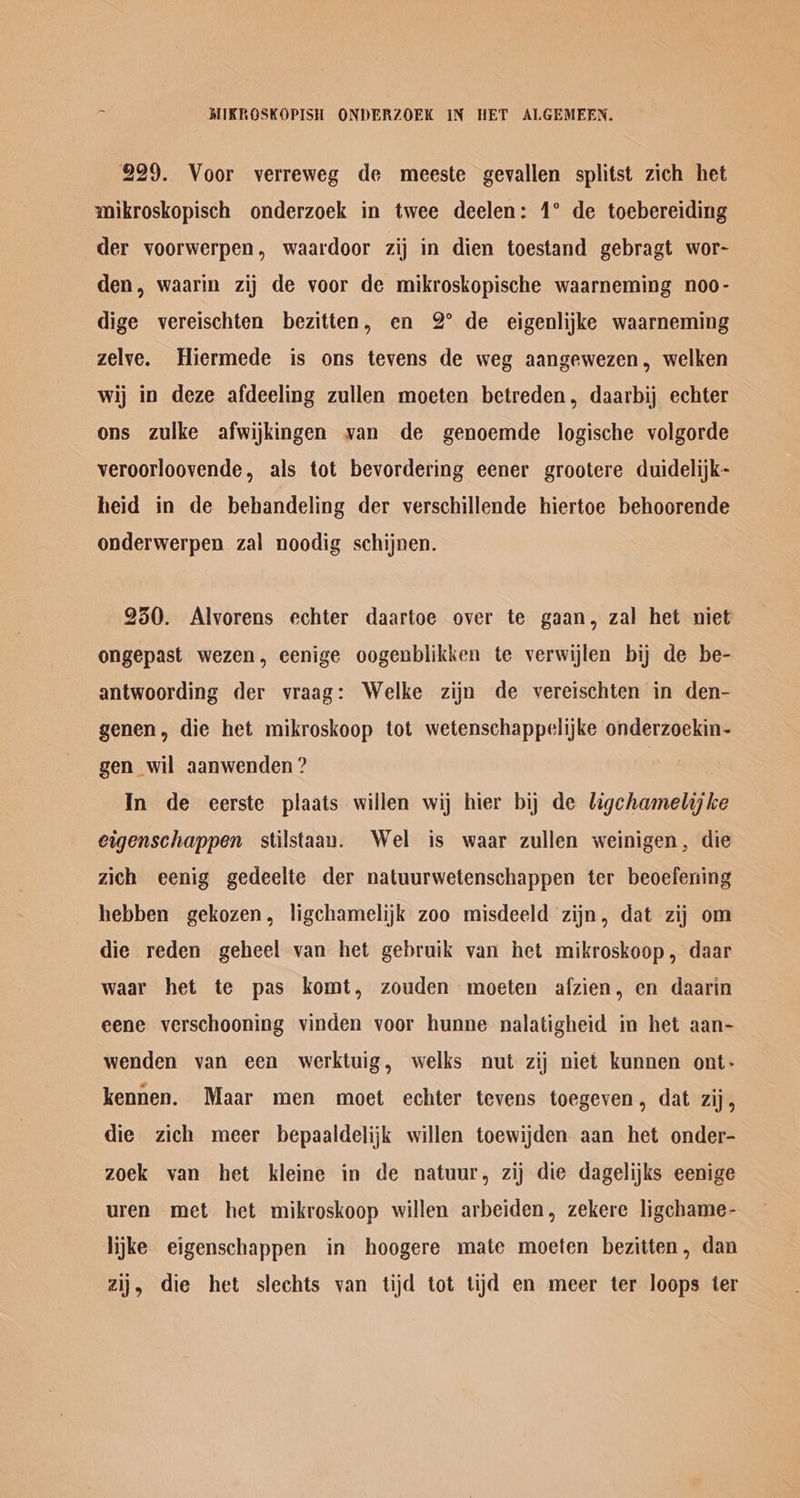 MIKROSKOPISH ONDERZOEK IN HET ALGEMEEN. 229. Voor verreweg de meeste gevallen splitst zich het mikroskopisch onderzoek in twee deelen: 1° de toebereiding der voorwerpen, waardoor zij in dien toestand gebragt wor- den, waarin zij de voor de mikroskopische waarneming noo- dige vereischten bezitten, en 2° de eigenlijke waarneming zelve. Hiermede is ons tevens de weg aangewezen, welken wij in deze afdeeling zullen moeten betreden, daarbij echter ons zulke afwijkingen van de genoemde logische volgorde veroorloovende, als tot bevordering eener grootere duidelijk- heid in de behandeling der verschillende hiertoe behoorende onderwerpen zal noodig schijnen. 950. Alvorens echter daartoe over te gaan, zal het niet ongepast wezen, eenige oogenblikken te verwijlen bij de be- antwoording der vraag: Welke zijn de vereischten in den- genen, die het mikroskoop tot wetenschappelijke onderzoekin- gen wil aanwenden ? | In de eerste plaats willen wij hier bij de ligchamelijke eigenschappen stilstaan. Wel is waar zullen weinigen, die zich eenig gedeelte der natuurwetenschappen ter beoefening hebben gekozen, ligchamelijk zoo misdeeld zijn, dat zij om die reden geheel van het gebruik van het mikroskoop, daar waar het te pas komt, zouden moeten afzien, en daarin eene verschooning vinden voor hunne nalatigheid in het aan- wenden van een werktuig, welks nut zij niet kunnen ont- kennen. Maar men moet echter tevens toegeven, dat zij, die zich meer bepaaldelijk willen toewijden aan het onder- zoek van het kleine in de natuur, zij die dagelijks eenige uren met het mikroskoop willen arbeiden, zekere ligchame- lijke eigenschappen in hoogere mate moeten bezitten, dan zij, die het slechts van tijd tot tijd en meer ter loops ter