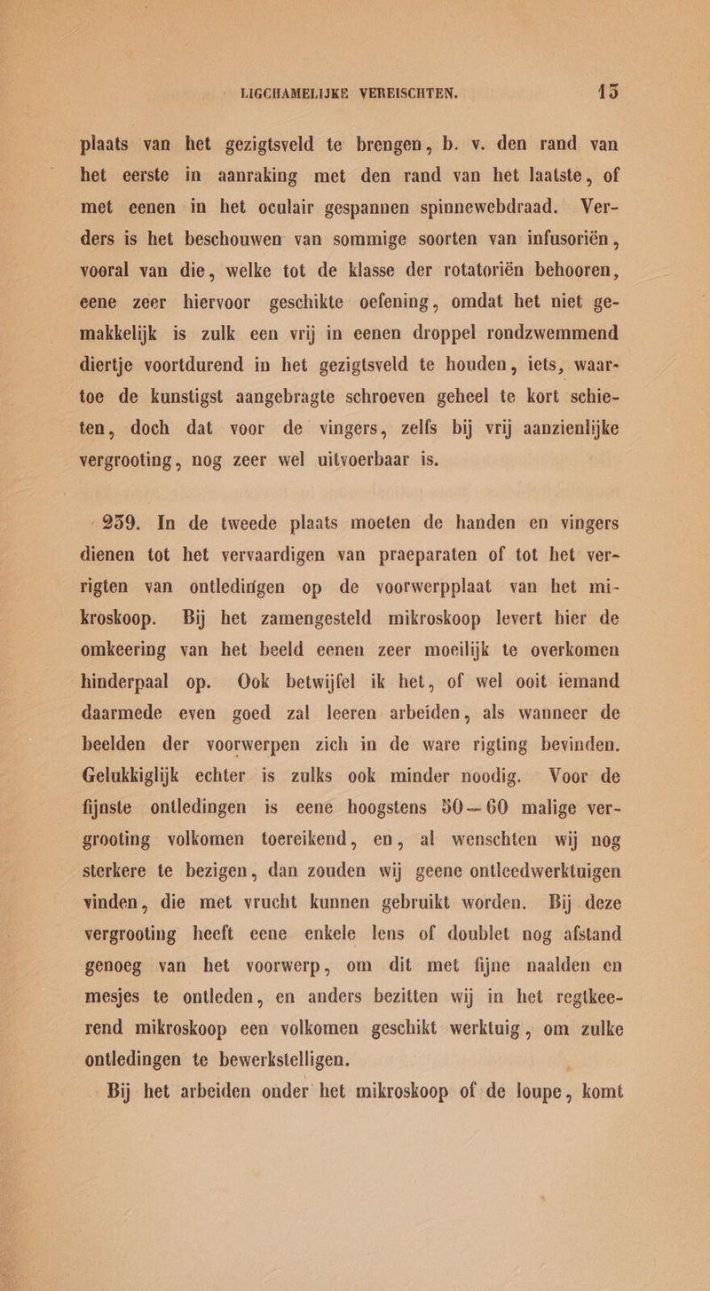 plaats van het gezigtsveld te brengen, b. v. den rand van het eerste in aanraking met den rand van het laatste, of met eenen in het oculair gespannen spinnewebdraad. Ver- ders is het beschouwen van sommige soorten van infusorién , vooral van die, welke tot de klasse der rotatorién behooren, eene zeer hiervoor geschikte oefening, omdat het niet ge- makkelijk is zulk een vrij in eenen droppel rondzwemmend diertje voortdurend in het gezigtsveld te houden, iets, waar- toe de kunstigst aangebragte schroeven geheel te kort. schie- ten, doch dat voor de vingers, zelfs bij vrij aanzienlijke vergrooting, nog zeer wel uitvoerbaar is. 259. In de tweede plaats moeten de handen en vingers dienen tot het vervaardigen van praeparaten of tot het’ ver- rigten van ontlediigen op de voorwerpplaat van het mi- kroskoop. Bij het zamengesteld mikroskoop levert bier de omkeering van het beeld eenen zeer moeilijk te overkomen hinderpaal op. Ook betwijfel ik het, of wel ooit iemand daarmede even goed zal leeren arbeiden, als wanneer de beelden der voorwerpen zich in de ware rigting bevinden. Gelukkiglijk echter is zulks ook minder noodig. Voor de fijaste ontledingen is eene hoogstens 50—60 malige ver- grooting volkomen toereikend, en, al wenschten wij nog sterkere te bezigen, dan zouden wij geene ontleedwerktuigen vinden, die met vrucht kunnen gebruikt worden. Bij deze vergrooting heeft eene enkele lens of doublet nog afstand genoeg van het voorwerp, om dit met fijne naalden en mesjes te ontleden, en anders bezitten wij in het regtkee- rend mikroskoop een volkomen geschikt werktuig, om zulke ontledingen te bewerkstelligen. , Bij het arbeiden onder het mikroskoop of de loupe, komt