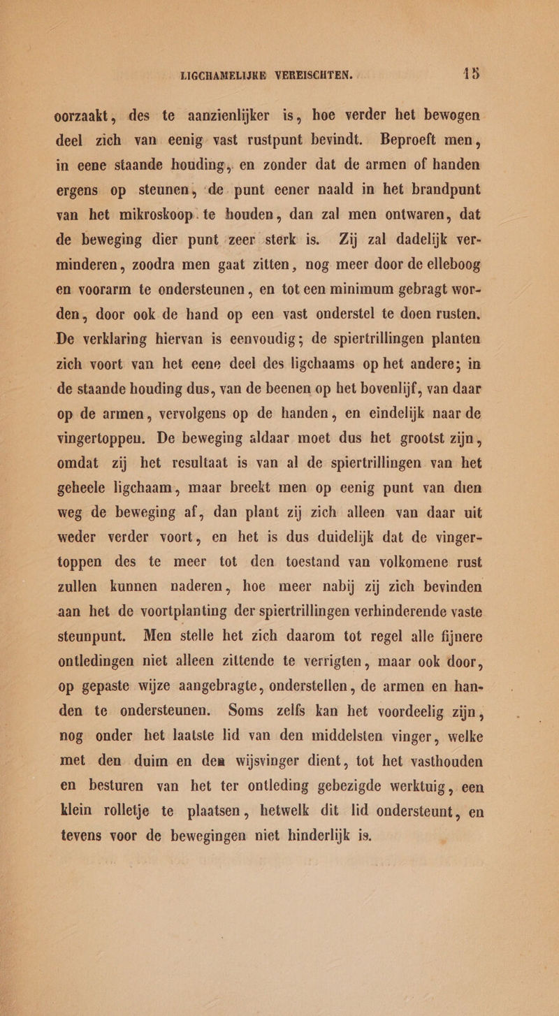 oorzaakt, des te aanzienlijker is, hoe verder het bewogen deel zich van eenig vast rustpunt bevindt. Beproeft men, in eene staande houding, en zonder dat de armen of handen ergens op steunen, de punt eener naald in het brandpunt van het mikroskoop.te houden, dan zal men ontwaren, dat de beweging dier punt zeer sterk is. Zij zal dadelijk ver- minderen, zoodra men gaat zitten, nog meer door de elleboog en voorarm te ondersteunen, en tot cen minimum gebragt wor- den, door ook de hand op een vast onderstel te doen rusten. De verklaring hiervan is eenvoudig; de spiertrillingen planten zich voort van het eene deel des ligchaams op het andere; in de staande houding dus, van de beenen op het bovenlijf, van daar op de armen, vervolgens op de handen, en eindelijk naar de vingertoppeu. De beweging aldaar moet dus het grootst zijn, omdat zij het resultaat is van al de spiertrillingen van het geheele ligchaam, maar breekt men op eenig punt van dien weg de beweging af, dan plant zij zich alleen van daar uit weder verder voort, en het is dus duidelijk dat de vinger- toppen des te meer tot den toestand van volkomene rust zullen kunnen naderen, hoe meer nabij zij zich: bevinden aan het de voortplanting der spiertrillingen verhinderende vaste steunpunt. Men stelle het zich daarom tot regel alle fijnere ontledingen niet alleen zittende te verrigten, maar ook door, op gepaste wijze aangebragte, onderstellen, de armen en han- den te ondersteunen. Soms zelfs kan het voordeelig zijn, nog onder het laatste lid van den middelsten vinger, welke met den duim en dea wijsvinger dient, tot het vasthouden en besturen van het ter ontleding gebezigde werktuig, een klein rolletje te plaatsen, hetwelk dit lid ondersteunt, en tevens voor de bewegingen niet hinderlijk is.