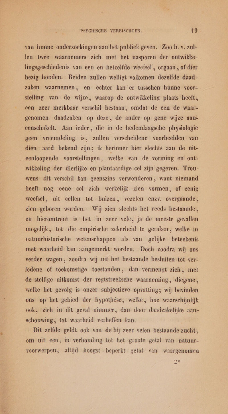 van hunne onderzoekingen aan het publiek geven. Zoo b. v. zul- len twee waarnemers zich met het nasporen der ontwikke- lingsgeschiedenis van een en hetzelfde weefsel, orgaan, of dier bezig houden. Beiden zullen welligt volkomen dezelfde daad- zaken waarnemen, en echter kan er tusschen hunne voor- stellng van de wijze, waarop de ontwikkeling plaats heeft, een zeer merkbaar verschil bestaan, omdat de een de waar- genomen daadzaken op deze, de ander op gene wijze aan- eenschakelt. Aan ieder, die in de hedendaagsche physiologie geen vreemdeling is, zullen verscheidene voorbeelden van dien aard bekend zijn; ik herinner hier slechts aan de uit- eenloopende voorsiellingen, welke van de vorming en ont- wikkeling der dierlijke en plantaardige cel zijn gegeven. Trou- wens dit verschil kan geenszins verwonderen, want niemand heeft nog eene cel zich werkelijk zien vormen, of eenig weefsel, uit cellen tot buizen, vezelen enzv. overgaande, zien geboren worden. Wij zien slechts het reeds bestaande, en hieromtrent is het in zeer vele, ja de meeste gevallen mogelijk, tot die empirische zekerheid te geraken, welke in natuurhistorische wetenschappen als van gelijke beteekenis met waarheid kan aangemerkt worden. Doch zoodra wij ons verder wagen, zoodra wij uit het bestaande besluiten tot ver- ledene of toekomstige toestanden, dan vermengt zich, met de stellige uitkomst der regtstreeksche waarneming, diegene , welke het gevolg is onzer subjectieve opvatting; wij bevinden ons op het gebied der hypothése, welke, hoe waarschijnlijk ook, zich in dit geval nimmer, dan door daadzakelijke aan- schouwing, tot waarheid verheflen. kan. Dit zelfde geldt ook van de bij zeer velen bestaande zucht , om uit een, in verhouding tot het groote getal van natuur- voorwerpen, altijd hoogst beperkt getal van waargenomea *> a Avast