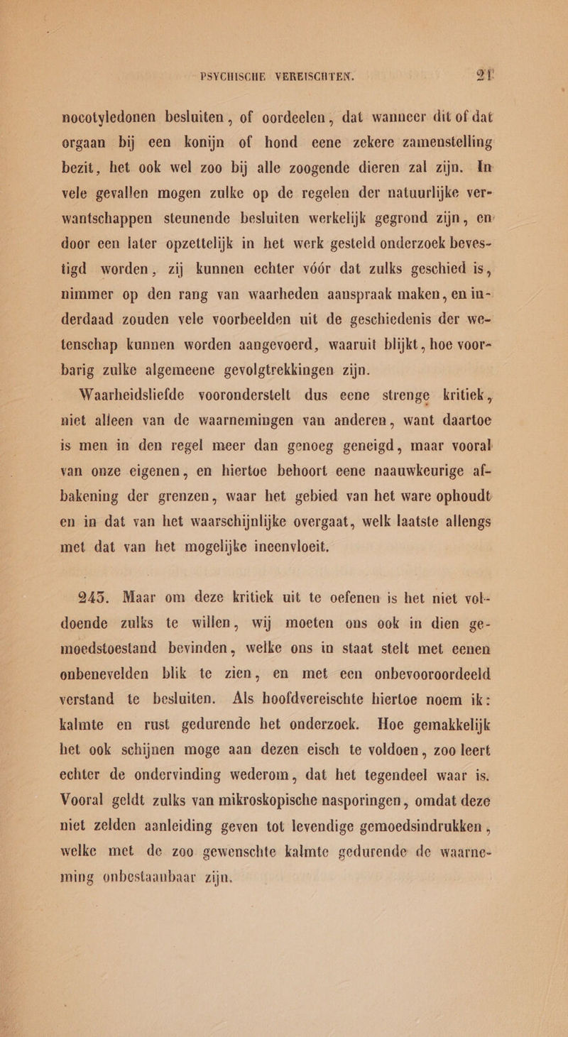 nocotyledonen besluiten , of oordeclen, dat wanncer dit of dat orgaan bij een konijn of hond eene zekere zamenstelling bezit, het ook wel zoo bij alle zoogende dieren zal zijn. In vele gevallen mogen zulke op de regelen der natuurlijke ver- wantschappen steunende besluiten werkelijk gegrond zijn, en: door een later opzettelijk in het werk gesteld onderzoek beves- tigd worden, zij kunnen echter védr dat zulks geschied is, nimmer op den rang van waarheden aanspraak maken, en in- derdaad zouden vele voorbeelden uit de geschiedenis der we- tenschap kunnen worden aangevoerd, waaruit blijkt, hoe voor- barig zulke algemeene gevolgtrekkingen zijn. Waarheidsliefde vooronderstelt dus eene strenge kritiek , niet alleen van de waarnemingen van anderen, want daartoe is men in den regel meer dan genoeg geneigd, maar vooral van onze eigenen, en hiertve behoort eene naauwkeurige af- bakening der grenzen, waar het gebied van het ware ophoudt en in dat van het waarschijnlijke overgaat, welk laatste allengs met dat van het mogelijke ineenvloeit. 245. Maar om deze kritiek uit te oefenen is het niet vol- doende zulks te willen, wij moeten ons ook in dien ge- moedstoestand bevinden, welke ons in staat stelt met eenen onbenevelden blik te zien, en met een onbevooroordeeld verstand te besluiten. Als hoofdvereischte hiertoe noem ik: kalmte en rust gedurende het onderzoek. Hoe gemakkelijk het ook schijnen moge aan dezen eisch te voldoen, zoo leert echter de ondervinding wederom, dat het tegendeel waar is. Vooral geldt zulks van mikroskopische nasporingen, omdat deze niet zelden aanleiding geven tot levendige gemoedsindrukken , welke met de zoo gewenschte kalmte gedurende de waarne- ming onbestaanbaar zijn.
