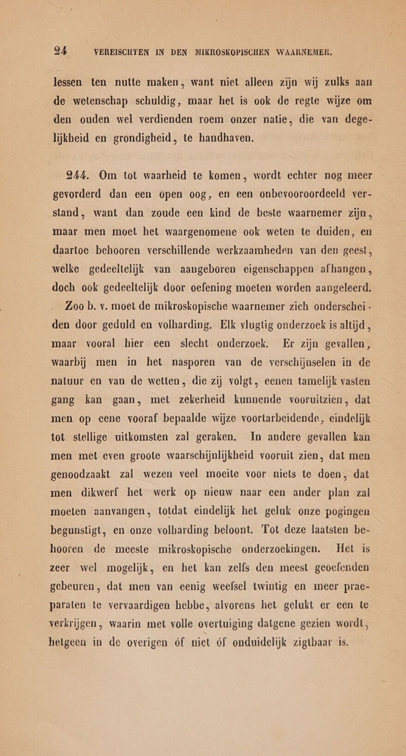 lessen ten nutte maken, want niet alleen zijn wij zulks aan de wetenschap schuldig, maar het is ook de regte wijze om den ouden wel verdienden roem onzer natie, die van dege- lijkheid en grondigheid, te handhaven. 244. Om tot waarheid te komen, wordt echter nog meer gevorderd dan een open oog, en een onbevooroordeeld ver- stand, want dan zoude een kind de beste waarnemer zijn, maar men moet het waargenomene ook weten te duiden, en daartoe behooren verschillende werkzaamheden van den geest, welke gedeeltelijk van aangeboren eigenschappen afhangen, doch ook gedeeltelijk door oefening moeten worden aangeleerd. Zoo b. v. moet de mikroskopische waarnemer zich onderschei - den door geduld en volharding. Elk vlugtig onderzoek is altijd , maar vooral hier een slecht onderzoek. Er zijn gevallen, Waarbij} men in het nasporen van de verschijnselen in de natuur en van de wetten, die zij volgt, eenen tamelijk vasten gang kan gaan, met zekerheid kunnende vooruitzien, dat men op ecene vooraf bepaalde wijze voortarbeidende, eindelijk tot stellige uitkomsten zal geraken. In andere gevallen kan men met even groote waarschijnlijkheid vooruit zien, dat men genoodzaakt zal wezen veel moeite voor niets te doen, dat men dikwerf het werk op nieuw naar een ander plan zal moeten aanvangen, totdat eindelijk het geluk onze pogingen begunstigt, en onze volharding beloont. Tot deze laatsten be- hooren de meeste mikroskopische onderzoekingen. Het is zeer wel mogelijk, en het kan zelfs den meest geocfenden gebeuren, dat men van eenig weefsel twintig en meer prae- paraten te vervaardigen hebbe, alvorens het gelukt er een te verkrijgen, waarin met volle overtuiging datgene gezien wordt, hetgeen in de overigen of niet Of onduidelijk zigtbaar is.