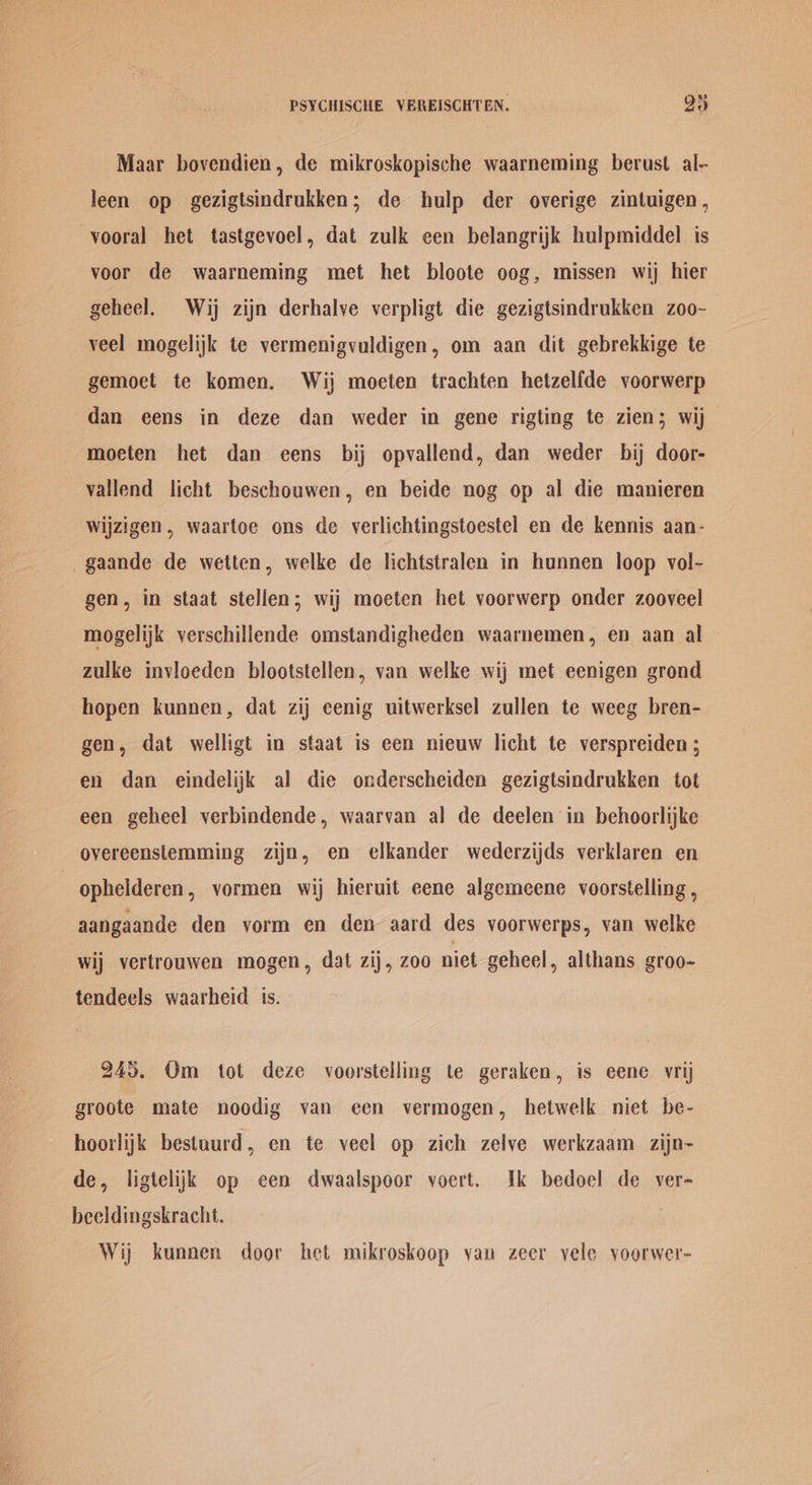 Maar bovendien, de mikroskopische waarneming berust al- leen op gezigtsindrukken; de hulp der overige zintuigen, -vooral het tastgevoel, dat zulk een belangrijk hulpmiddel is voor de waarneming met het bloote oog, missen wij hier geheel. Wij zijn derhalve verpligt die gezigtsindrukken zoo- veel mogelijk te vermenigvuldigen, om aan dit gebrekkige te gemoet te komen. Wij moeten trachten hetzelfde voorwerp dan eens in deze dan weder in gene rigting te zien; wij ‘moeten het dan eens bij opvallend, dan weder bij door- vallend licht beschouwen, en beide nog op al die manieren wijzigen, waartoe ons de verlichtingstoestel en de kennis aan- -gaande de wetten, welke de lichtstralen in hunnen loop vol- gen, in staat stellen; wij moeten het voorwerp onder zooveel mogelijk verschillende omstandigheden waarnemen, ep aan al zulke invloeden blootstellen, van welke wij met eenigen grond hopen kunnen, dat zij eenig uitwerksel zullen te weeg bren- gen, dat welligt in staat is een nieuw licht te verspreiden; en dan eindelijk al die onderscheiden gezigtsindrukken tot een geheel verbindende, waarvan al de deelen in behoorlijke overeenstemming zijn, en elkander wederzijds verklaren en | ophelderen, vormen wij hieruit eene algemeene voorstelling , aangaande den yorm en den aard des voorwerps, van welke wij vertrouwen mogen, dat zij, zoo niet geheel, althans groo- tendeels waarheid is. 245. Om tot deze voorstelling te geraken, is eene vrij groote mate noodig van een vermogen, hetwelk niet be- hoorlijk bestuurd, en te veel op zich zelve werkzaam zijn- de, ligtelijk op een dwaalspoor voert. Ik bedoel de ver- beeldingskracht. Wij kunnen door het mikroskoop van zeer vele yoorwer-