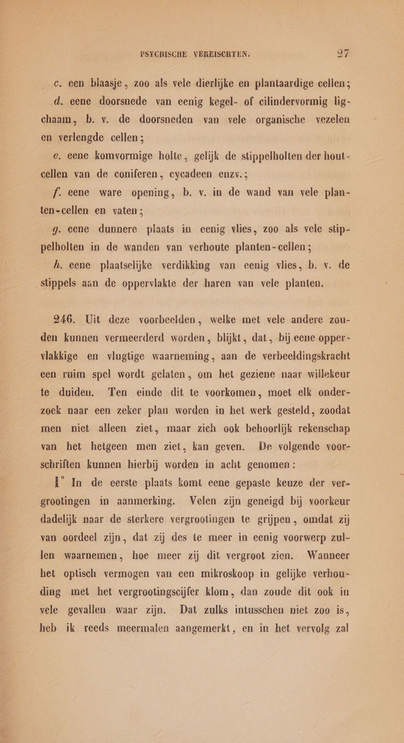 e. een biaasje, zoo als vele dierlike en plantaardige cellen; d. eene doorsnede van eenig kegel- of cilindervormig lig- chaam, b. v. de doorsneden van vele organische vezelen en verlengde cellen; e. eene komvormige holte, gelijk de stippelholten der hout- cellen van de coniferen, cycadeen enzv.; f. eene ware opening, b. v. in de wand van vele plan- ten-cellen en vaten; g. eene dunnere plaats in eenig vlies, zoo als vele stip- pelholten in de wanden van verhoute planten-cellen ; h. eene plaatselijke verdikking van eenig vlies, b. v. de stippels aan de opperviakte der haren van. vele planten. 246. Uit deze voorbeelden, welke met vele andere zou- den kunnen vermeerderd worden, blijkt, dat, bij eene opper- viakkige en viugtige waarneming, aan de verbeeldingskracht een ruim spel wordt gelaten, om het geziene naar willekeur te duiden. Ten einde dit te voorkomen, moet elk onder- zoek naar een zeker plau worden in het werk gesteld, zoodat men niet alleen ziet, maar zich ook behoorlijk rekenschap van het hetgeen men ziet, kan geven. De volgende voor- schriften kunnen hierbij worden in acht genomen: L° In de eerste plaats komt eene gepaste keuze der ver- grootingen in aanmerking. Velen zijn geneigd bij voorkeur dadelijk naar de sterkere vergrootingen te grijpen, omdat zij van oordeel zijn, dat zij des te meer in eenig voorwerp zul- len waarnemen, hoe meer zij dit vergroot zien. Wanneer het optisch vermogen van een mikroskoop in gelijke verhou- ding met het vergrootingscijfer kliom, dan zoude dit ook in vele gevallen waar zijn. Dat zulks intusschen niet zoo is, heb ik reeds meermalen aangemerkt, en in het vervolg zal