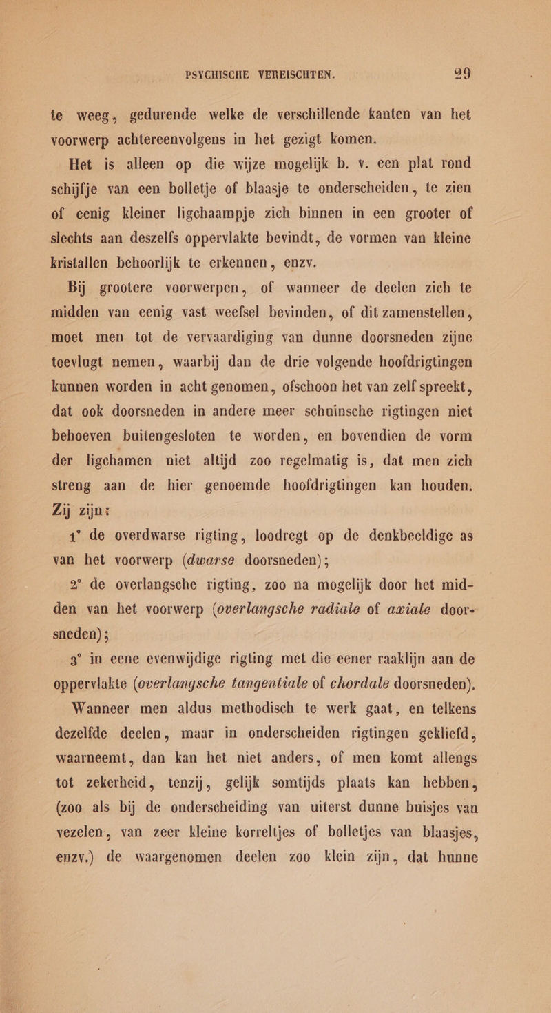te weeg, gedurende welke de verschillende kanten van het voorwerp achtereenyolgens in het gezigt komen. Het is alleen op die wijze mogelijk b. v. een plat rond schijfje van een bolletje of blaasje te onderscheiden, te zien of eenig kleiner ligchaampje zich binnen in een grooter of slechts aan deszelfs oppervlakte bevindt, de vormen van kleine kristallen behoorlijk te erkennen, enzv. Bij grootere voorwerpen, of wanneer de deelen zich te midden van eenig vast weefsel bevinden, of dit zamenstellen, moet men tot de vervaardiging van dunne doorsneden zijne teevlngt nemen, waarbij dan de drie volgende hoofdrigtingen kunnen worden in acht genomen, ofschoon het van zelf spreekt, dat ook doorsneden in andere meer schuinsche rigtingen niet behoeven buitengesloten te worden, en bovendien de vorm der ligchamen niet altijd zoo regelmatig is, dat men zich streng aan de hier genoemde hoofdrigtingen kan houden. Zij zijn: 1° de overdwarse rigting, loodregt op de denkbeeldige as van het voorwerp (dwarse doorsneden) ; 2° de overlangsche rigting, zoo na mogelijk door het mid- den van het voorwerp (overlangsche radiale of axiale door- sneden) ; 3° in eene evenwijdige rigting met die eener raaklijn aan de opperviakte (overlanysche tangentiale of chordale doorsneden), Wanneer men aldus methodisch te werk gaat, en telkens dezelfde deelen, maar in onderscheiden rigtingen gekliefd, waarneemt, dan kan het niet anders, of men komt allengs tot zekerheid, tenzij, gelijk somtijds plaats kan hebben, (zoo als bij de onderscheiding van uiterst dunne buisjes van vezelen, van zeer kleine korreltjes of bolletjes van blaasjes, enzy.) de waargenomen declen zoo klein zijn, dat hunne