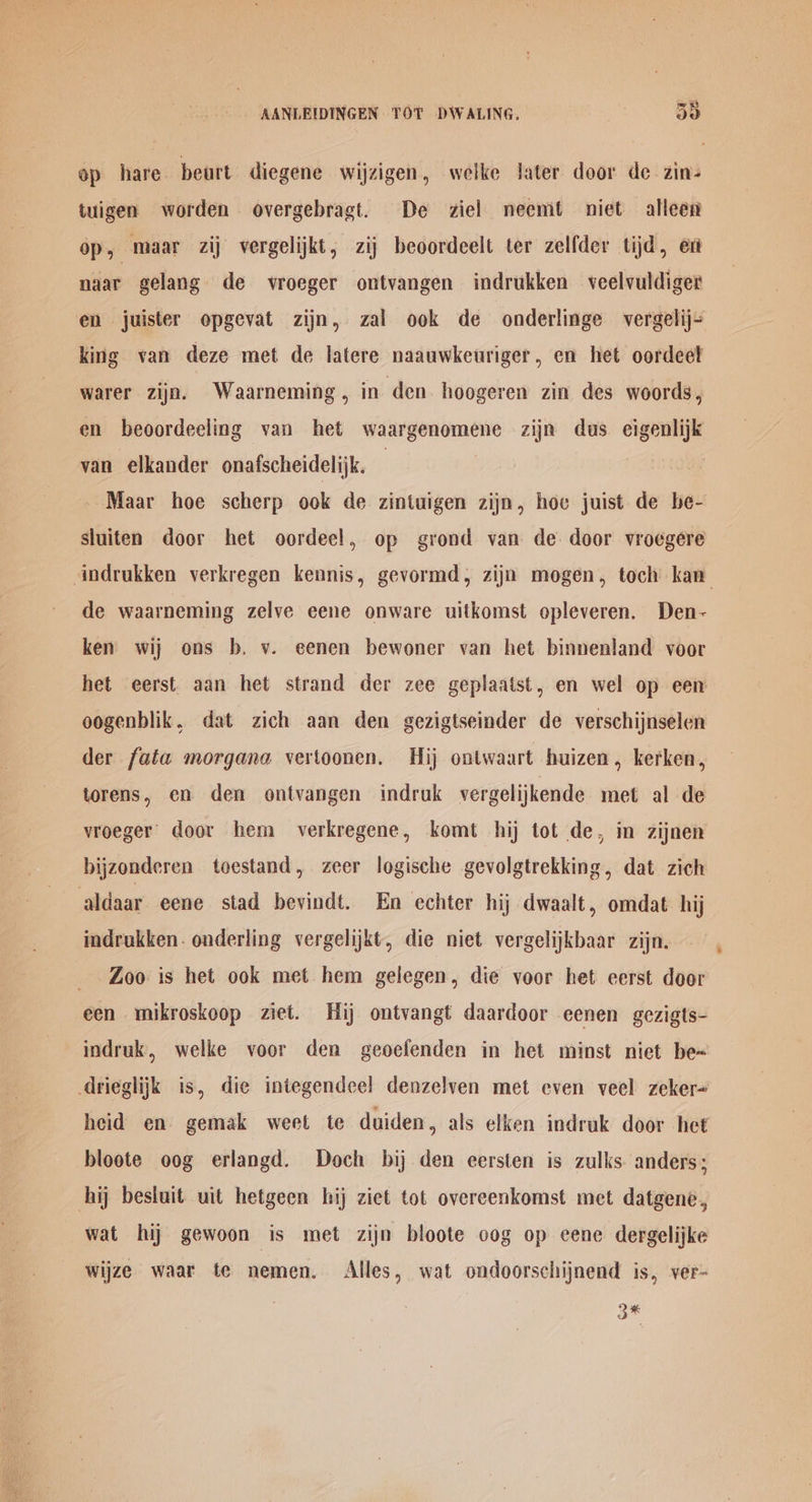op hare. beurt diegene wijzigen, welke Jater door de zin- tuigen worden overgebragt. De ziel neemt niet alleen op, maar zij vergelijkt, zij beoordeelt ter zelfder tijd, ert naar gelang de vroeger ontvangen indrukken veelvuldiger en juister opgevat zijn, zal ook de onderlinge vergelij- king van deze met de latere naauwkeuriger, en het oordeet warer zijn. Waarneming , in den hoogeren zin des woords , en beoordeeling van het waargenomene zijn dus. eigenlijk van elkander onafscheidelijk. | Maar hoe scherp ook de zintuigen zijn, hoe juist de be- sluiten door het oordeel, op grond van de door vroegere ‘indrukken verkregen kennis, gevormd, zijn mogen, toch kan de waarneming zelve eene onware uitkomst opleveren. Den- ken wij ons b. v. eenen bewoner van het binnenland voor het eerst aan het strand der zee geplaatst, en wel op een oogenblik, dat zich aan den gezigtseinder de verschijnselen der fata morgane vertoonen. Hij ontwaart huizen, kerken, torens, en den ontvangen indruk vergelijkende met al de vroeger’ door hem verkregene, komt hij tot de, in zijnen bijzonderen toestand, zeer logische gevolgtrekking, dat zich aldaar eene stad bevindt. En echter hij dwaalt, omdat hij indrukken. onderling vergelijkt, die niet vergelijkbaar zijn. Zoo is het ook met hem gelegen, die voor het eerst door een mikroskoop ziet. Hij ontvangt daardoor eenen gezigts- indruk, welke voor den geoefenden in het minst niet be~ drieglijk is, die integendeel denzelven met even veel zeker- heid en gemak weet te duiden , als elken indruk door het bloote oog erlangd. Doch bij den eersten is zulks. anders; hij besluit uit hetgeen hij ziet tot overeenkomst met datgene, wat hij gewoon is met zijn bloote oog op eene dergelijke wijze waar te nemen. Alles, wat ondoorschijnend is, ver- 3*