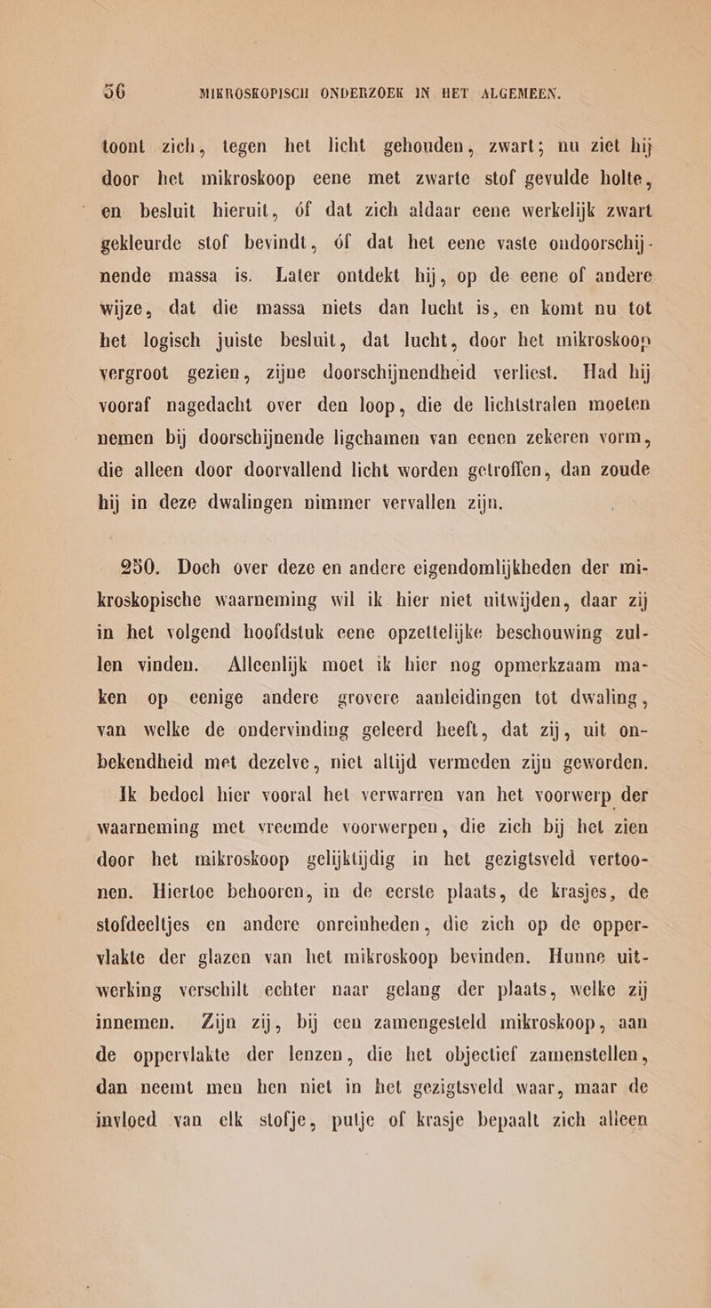 toont zich, tegen het licht gehouden, zwart; nu ziet hij door het mikroskoop eene met zwarte stof gevulde holte, en besluit hieruit, 6f dat zich aldaar eene werkelijk zwart gekleurde stof bevindt, 6f dat het eene vaste oudoorschij - nende massa is. Later ontdekt hij, op de eene of andere wijze, dat die massa niets dan lucht is, en komt nu tot het logisch juiste besluit, dat lucht, door het mikroskoon vergroot gezien, zijne doorschijnendheid verliest. Had hij vooraf nagedacht over den loop, die de lichtstralen moeten nemen bij doorschijnende ligchamen van eenen zekeren vorm, die alleen door doorvallend licht worden getroffen, dan zoude hij in deze dwalingen nimmer vervallen zijn. 250. Doch over deze en andere eigendomlijkheden der mi- kroskopische waarneming wil ik hier niet uitwijden, daar zij in het volgend hoofdstuk cene opzettelijke beschouwing zul- len vinden. Alleenlijk moet tk hier nog opmerkzaam ma- ken op eenige andere grovere aanleidingen tot dwaling , van welke de ondervinding geleerd heeft, dat zij, uit on- bekendheid met dezelve, niet altijd vermeden zijn geworden. ik bedocl hier vooral het verwarren van het voorwerp der waarneming met vreemde voorwerpen, die zich bij het zien deor het mikroskoop gelijktijdig in het gezigtsveld vertoo- nen. Hierloe behooren, in de eerste plaats, de krasjes, de stofdeeltjes en andere onreinheden, die zich op de opper- viakte der glazen van het mikroskoop bevinden. Hunne uit- werking verschilt echter naar gelang der plaats, welke zij innemen. Zijn zij, bij cen zamengesteld mikroskoop, aan de opperviakte der lenzen, die het objectief zamenstellen, dan neemt men hen niet in het gezigtsyeld waar, maar de invioed van elk stofje, putje of krasje bepaalt zich alieen