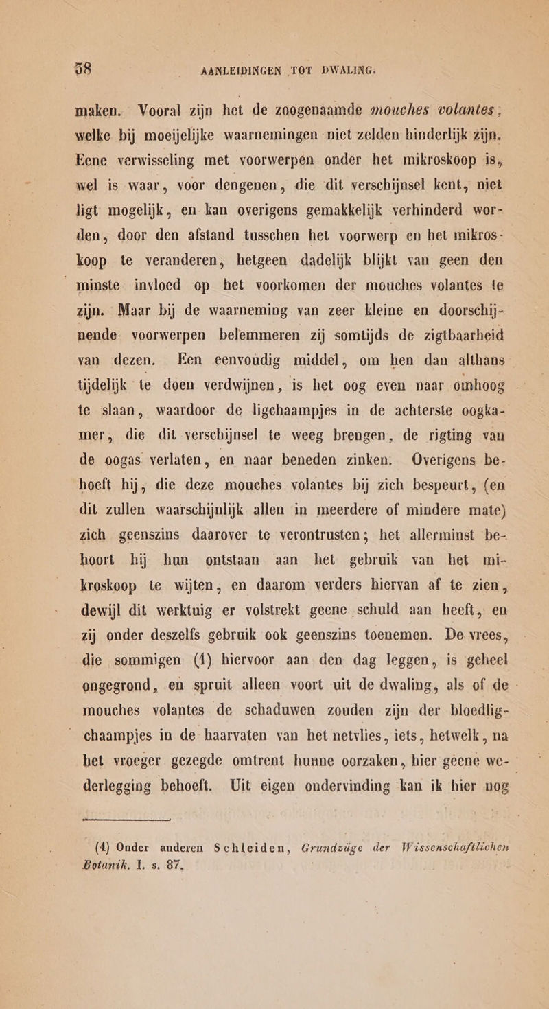 maken. Vooral zijn het de zoogenaamde mouches volantes F welke bij moeijelijke waarnemingen niet zelden hinderlijk zijn. Eene verwisseling met voorwerpen onder het mikroskoop is, wel is waar, voor dengenen, die dit verschijnsel kent, niet ligt mogelijk, en kan overigens gemakkelijk verhinderd wor- den, door den afstand tusschen het voorwerp en het mikros- koop te veranderen, hetgeen dadelijk blijkt van geen den “minste invloed op het voorkomen der mouches volantes te zijn. Maar bij de waarneming van zeer kleine en doorschij- nende voorwerpen belemmeren zij somtijds de zigtbaarheid van dezen. Een eenvoudig middel, om hen dan althans lijdelijk ° te doen verdwijnen, is het oog even naar omhoog te slaan, waardoor de ligchaampjes in de achterste oogka- mer, die dit verschijnsel te weeg brengen, de rigting van de oogas verlaten, en naar beneden zinken, Overigens be- hoeft hij, die deze mouches volantes bij zich bespeurt, (en dit zullen waarschijnlijk allen in meerdere of mindere mate) zich geenszins daarover te verontrusten ; het allerminst be- hoort hij hun ontstaan ‘aan het gebruik van het mi- kroskoop te wijten, en daarom verders hiervan af te zien, dewijl dit werktuig er volstrekt geene schuld aan heeft, en zij onder deszelfs gebruik ook geenszins toenemen. De vrees, die sommigen (1) hiervoor aan den dag leggen, is geheel ongegrond, en spruit alleen voort uit de dwaling, als of de - mouches volantes de schaduwen zouden zijn der bloedlig- chaampjes in de haarvaten van het netvlies , iets, hetwelk , na het vroeger gezegde omtrent hunne oorzaken, hier geene we- © derlegging behoeft. Uit eigen ondervinding kan ik hier nog (4) Onder anderen Schleiden, Grundziige der Wissenschaftlichen Botanih, t. s. 87, .