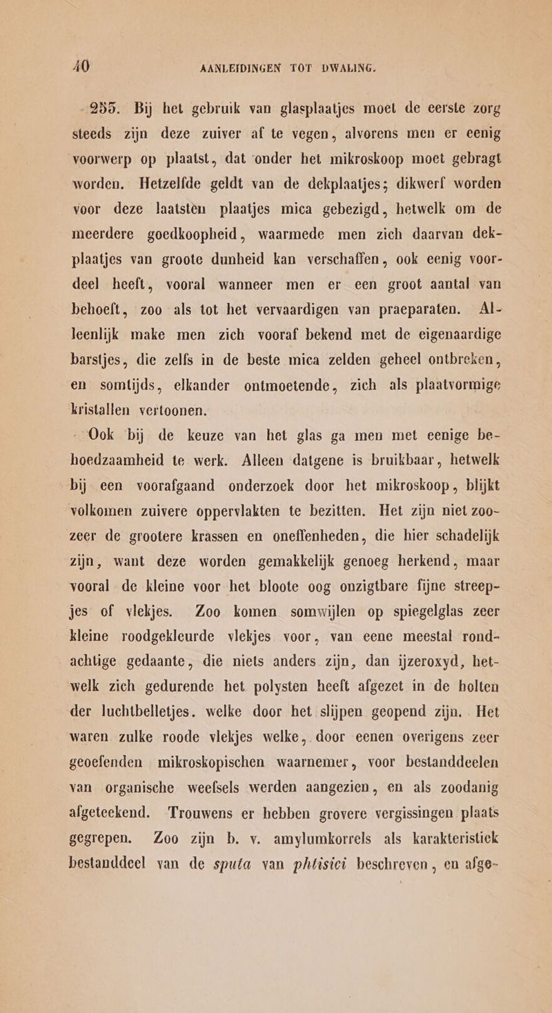 255. Bij het gebruik van glasplaatjes moet de eerste zorg steeds zijn deze zuiver af te vegen, alvorens men er eenig voorwerp op plaatst, dat onder het mikroskoop moet gebragt worden. Hetzelfde geldt van de dekplaatjes; dikwerf worden voor deze laatsten plaatjes mica gebezigd, hetwelk om de meerdere goedkoopheid, waarmede men zich daarvan dek- plaatjes van groote dunheid kan verschaffen, ook eenig voor- deel heeft, vooral wanneer men er cen groot aantal van behoeft, zoo als tot het vervaardigen van praeparaten. Al- Jeenlijk make men zich vooraf bekend met de eigenaardige barstjes, die zelfs in de beste mica zelden geheel ontbreken, en somtijds, elkander ontmoetende, zich als plaatvormige kristallen vertoonen. - Ook bij de keuze van het glas ga men met eenige be- hoedzaamheid te werk. Alleen datgene is bruikbaar, hetwelk bij een voorafgaand onderzoek door het mikroskoop, blijkt volkomen zuivere oppervlakten te bezitten. Het zijn niet zoo~ zeer de grootere krassen en oneffenheden, die hier schadelijk zijn, want deze worden gemakkelijk genoeg herkend, maar vooral de kleine voor het bloote oog onzigtbare fijne streep- jes of viekjes. Zoo komen somwijlen op spiegelglas zeer kleine roodgekleurde viekjes voor, van eene meestal rond- achtige gedaante, die niets anders zijn, dan ijzeroxyd, het- welk zich gedurende het polysten heeft afgezet in de holten der luchtbelletjes. welke door het slijpen geopend zijn. Het waren zulke roode viekjes welke, door eenen overigens zeer geoefenden mikroskopischen waarnemer, voor bestanddeelen van organische weefsels werden aangezien, en als zoodanig algeteekend. ‘Trouwens er hebben grovere vergissingen plaats gegrepen. Zoo zijn b. vy. amylumkorrels als karakteristick hestanddeel van de spufa van phéisict beschreven , en afge-