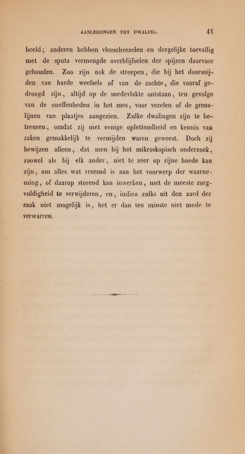beeld; anderen hebben vleeschvezelen en dergelijke toevallig met de sputa vermengde overblijfselen der spijzen daarvoor gehouden. Zoo zijn ook de streepen, die bij het doorsnij- den van harde weefsels of van de zachte, die vooraf ge- droogd zijn, altijd op de snedevlakte ontstaan, ten gevolge van de oneffenheden in het mes, voor vezelen of de grens- lijnen van plaatjes aangezien. Zulke dwalingen zijn te be-~ treuren, omdat zij met eenige oplettendheid en kennis van zaken gemakkelijk te vermijden waren geweest. Doch zij bewijzen alleen, dat men bij het mikroskopisch onderzoek , zoowel als bij elk ander, niet te zeer op zijne hoede kan zijn, om alles wat vreemd is aan het voorwerp der waarne- ming, of daarop storend kan inwerken, met de meeste zorg- vuldigheid te verwijderen, en, indien zulks uit den aard der zaak niet mogelijk is, het er dan ten minste niet mede te yverwalren.