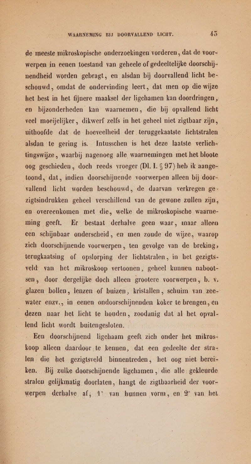 WAARNEMING BIJ DOORVALLEND LICHT. RS de meeste mikroskopische onderzoekingen vorderen, dat de voor-~ werpen in eenen toestand van geheele of gedeeltelijke doorschij- nendheid worden gebragt, en alsdan bij doorvallend licht be- schouwd, omdat de ondervinding leert, dat men op die wijze het best in het fijnere maaksel der ligchamen kan doordringen , en bijzonderheden kan waarnemen, die bij opvallend licht veel moeijelijker, dikwerf zelfs in het geheel niet zigtbaar zijn, uithoofde dat de hoeveelheid der. teruggekaatste lichtstralen — alsdan te gering is. Intusschen is het deze laatste verlich- tingswijze, waarbij nagenoeg alle waarnemingen met het bloote oog geschieden, doch reeds vroeger (DI. I. § 97) heb ik aange- -toond, dat, indien doorschijnende voorwerpen alleen bij door- vallend licht worden beschouwd, de daarvan verkregen ge- zigtsindrukken geheel verschillend van de gewone zullen zijn, en overeenkomen met die, welke de mikroskopische waarne- ming geeft. Er bestaat derhalve geen waar, maar alleen een schijnbaar onderscheid, ex men zoude de wijze, waarop zich doorschijnende voorwerpen, ten gevolge van de breking, terugkaatsing of opslorping der lichtstralen, in het gezigts- veld van het mikroskoop vertoonen, geheel kunnen naboot- sen, door dergelijke doch alleen grootere voorwerpen, b. v. ~ glazen bollen, lenzen of buizen, kristallen, schuim van. zee- water enzv., in eenen ondoorschijnenden koker te brengen, en ~ dezen naar het licht te houden, zoodanig dat al het. opval- lend licht wordt buitengesloten. — Een doorschijnend ligchaam geeft zich onder het mikros- koop alleen daardoor te kennen, dat een gedeelte der stra- len die het gezigtsveld binnentreden, het oog niet berei- ken. Bij zulke doorschijnende ligchamen , die alle. gekleurde stralen gelijkmatig doorlaten, hangt de zigtbaarheid der voor- werpen derhalye af; 1° yan hunnen vorm, en 2° van het