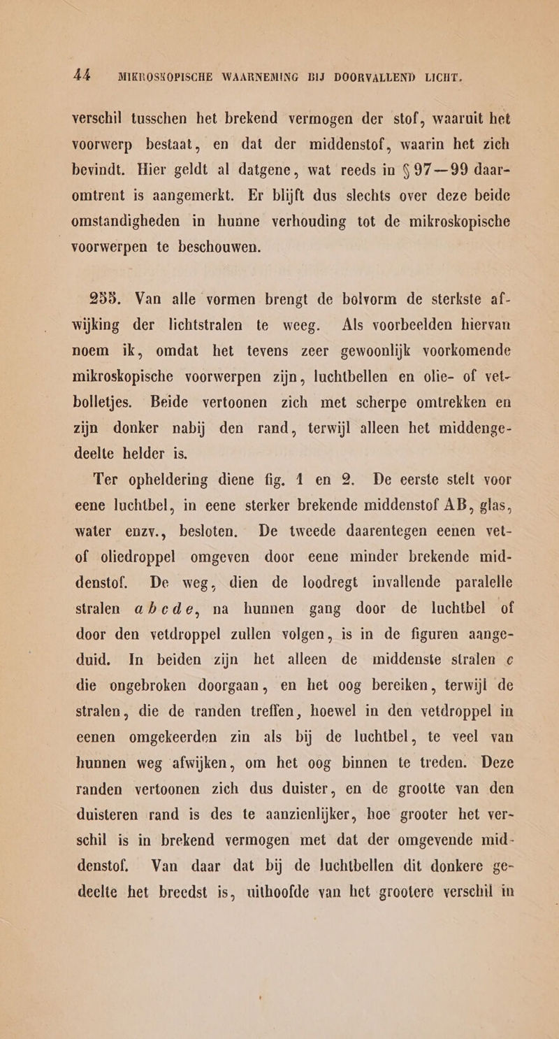 verschil tusschen het brekend vermogen der stof, waaruit het voorwerp bestaat, en dat der middenstof, waarin het zich bevindt. Hier geldt al datgene, wat reeds in §97—99 daar- omtrent is aangemerkt. Er blijft dus slechts over deze beide omstandigheden in hunne verhouding tot de mikroskopische | voorwerpen te beschouwen. 255. Van alle vormen brengt de bolvorm de sterkste af- wijking der lichtstralen te weeg. Als voorbeelden hiervan noem ik, omdat het tevens zeer gewoonlijk voorkomende mikroskopische voorwerpen zijn, luchtbellen en olie- of vet- bolletjes. Beide vertoonen zich met scherpe omtrekken en zijn donker nabij den rand, terwijl alleen het middenge- deelte helder is. Ter opheldering diene fig. 1 en 2. De eerste stelt voor eene luchtbel, in eene sterker brekende middenstof AB, glas, water enzy., besloten. De tweede daarentegen eenen vet- of oliedroppel omgeven door eene minder brekende mid- denstof. De weg, dien de loodregt invallende paralelle stralen abcde, na hunnen gang door de luchtbel of door den vetdroppel zullen volgen, is in de figuren aange- duid. In beiden zijn het alleen de middenste stralen ¢ die ongebroken doorgaan, en het oog bereiken, terwiji de stralen, die de randen treffen, hoewel in den vetdroppel in eenen omgekeerden zin als bij de luchtbel, te veel van hunnen weg afwijken, om het oog binnen te treden. Deze randen vertoonen zich dus duister, en de grootte van den duisteren rand is des te aanzienlijker, hoe grooter het ver-~ schil is in brekend vermogen met dat der omgevende mid- denstof. Van daar dat bij de luchtbellen dit donkere ge- declte het breedst is, uithoofde van het grootere versehil in