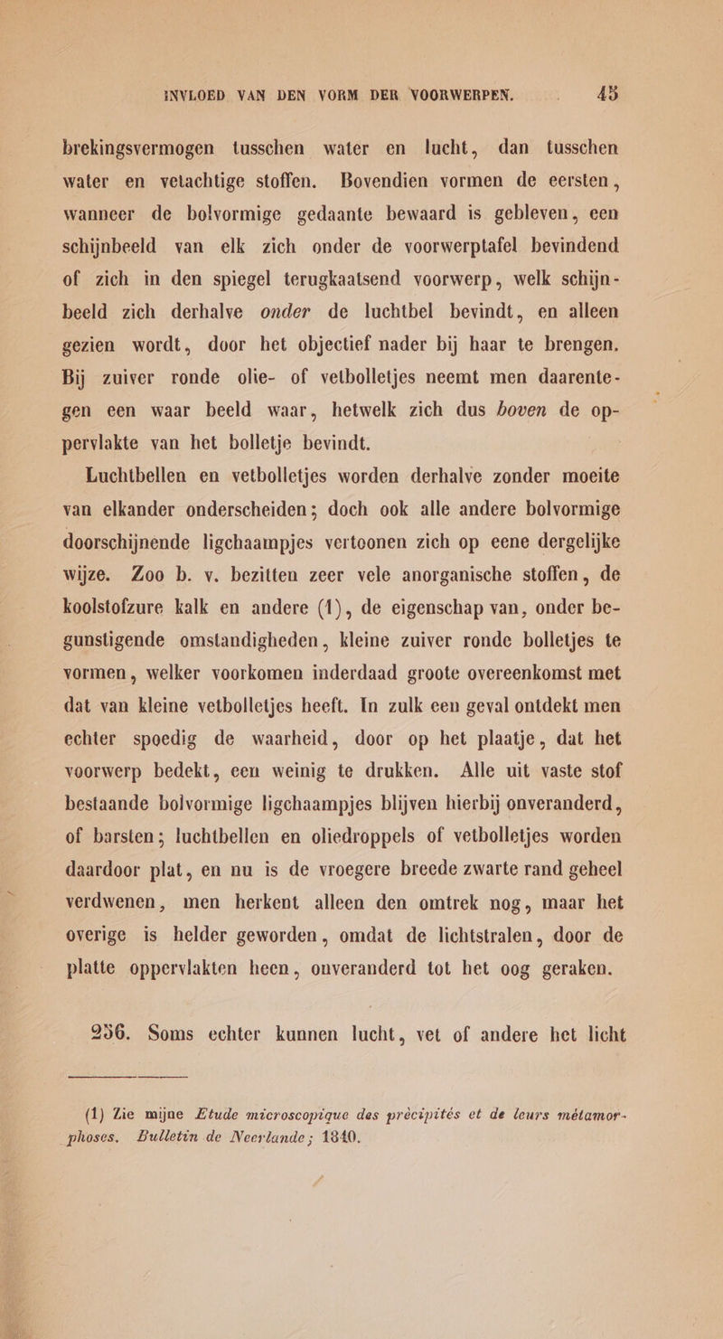 INVLOED VAN DEN VORM DER VOORWERPEN. Ad brekingsvermogen tusschen water en lucht, dan tusschen water en vetachtige stoffen. Bovendien vormen de eersten , wanneer de bolvormige gedaante bewaard is gebleven, een schijnbeeld van elk zich onder de voorwerptafel bevindend of zich in den spiegel terugkaatsend voorwerp, welk schijn- beeld zich derhalve onder de luchtbel bevindt, en alleen gezien wordt, door het objectief nader bij haar te brengen, Bij zuiver ronde olie- of vetbolletjes neemt men daarente- gen een waar beeld waar, hetwelk zich dus boven de op- perviakte van het bolletje bevindt. Luchtbellen en vetbolletjes worden derhalve zonder moeite van elkander onderscheiden; doch ook alle andere bolvormige doorschijnende ligchaampjes vertoonen zich op eene dergelijke wijze. Zoo b. vy. bezitten zeer vele anorganische stoffen, de koolstofzure kalk en andere (1), de eigenschap van, onder be- gunstigende omstandigheden, kleine zuiver ronde bolletjes te vormen, welker voorkomen inderdaad groote overeenkomst met dat van kleine vetbolletjes heeft. In zulk een geval ontdekt men echter spoedig de waarheid, door op het plaatje, dat het veorwerp bedekt, een weinig te drukken. Alle uit vaste stof bestaande bolvormige ligchaampjes blijven hierbij onveranderd , of barsten; luchtbellen en oliedroppels of vetbolletjes worden daardoor plat, en nu is de vroegere breede zwarte rand geheel verdwenen, men herkent alleen den omtrek nog, maar het overige is helder geworden, omdat de lichtstralen, door de platte oppervlakten heen, onveranderd tot het oog geraken. 256. Soms echter kunnen lucht, vet of andere het licht (1) Zie myne Ltude microscopique des précipités et de leurs métamor- _phoses, Bulletin de Neerlande ; 1840.