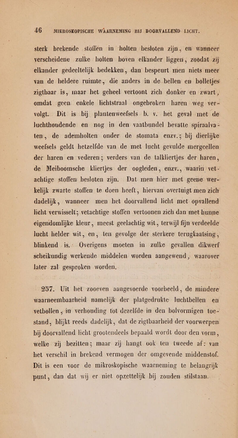 sterk brekende stoffen in holten besloten zijn, en wanneer verscheidene zulke holten boven elkander liggen , zoodat Zij elkander gedeeltelijk bedekken, dan bespeurt men niets meer van de heldere ruimte, die anders in de bellen en bolletjes zigtbaar is, maar het geheel vertoont zich donker en zwart , omdat geen enkele lichtstraal ongebroken haren weg ver- volgt. Dit is bij plantenweefsels b. v. het geval met de luchthondende en nog in den vaatbundel bevatte spiraalva - ten, de adembolten onder de stomata enzv.; bij dierlijke weelsels geldt hetzelfde van de met lucht gevulde mergeellen der haren en vederen; verders van de talkliertjes der haren, de Meiboomsche kliertjes der oogleden, enzv., waarin vet - achtige stoffen besloten zijn. Dat men hier met geene wer- -kelijk zwarte stoffen te doen heeft, hiervan overtuigt men zich dadelijk, wanneer men het doorvallend licht met opvallend licht verwisselt; vetachtige stoffen vertoonen zich dan met hunne eigendomlijke kieur, meest geelachtig wit, terwijl fijn verdeelde lucht helder wit, en, ten gevolge der sterkere terugkaatsing , blinkend . is... Overigens' moeten in zulke gevallen dikwerf scheikundig werkende middelen worden aangewend , waarover later. zal gesproken worden. 937. Uit het zooeven aangevoerde voorbeeld, de mindere waarneembaarheid namelijk der platgedrukte luchtbellen en vetbollen , in verhouding tot dezelfde in den bolvormigen toe- stand, blijkt reeds dadelijk, dat de zigtbaarheid der voorwerpen bij doorvallend licht grootendeels bepaald wordt door den vorm, welke zij bezitten; maar zij bangt ook ten tweede af: van het verschil in brekend vermogen der omgevende middenstof. Dit is een voor de mikroskopische waarneming te belangrijk punt, dan dat wij er niet opzettelijk bij zouden stilstaan.