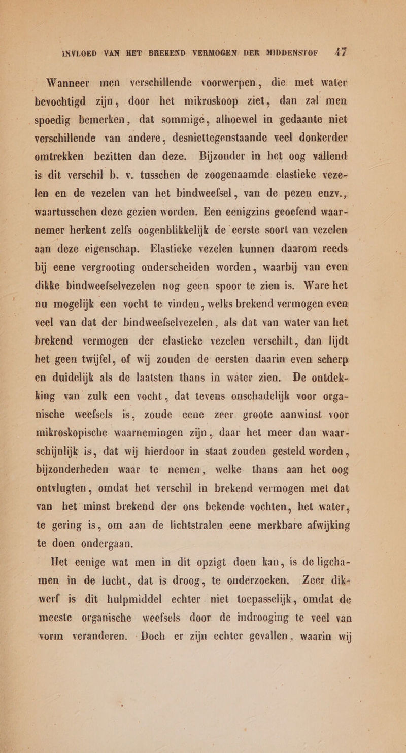 NVLOED VAN HET BREKEND: VERMOGEN DER MIDDENSTOF AT ~ Wanneer men verschillende voorwerpen, dic met water bevochtigd zijn, door het mikroskoop ziet, dan zal men -spoedig bemerken, dat sommigé, alhoewel in gedaante niet verschillende van andere, desniettegenstaande veel donkerder omtrekken bezitten dan deze. Bijzouder in het oog vallend is dit verschil b. v. tusschen de zoogenaamde elastieke veze- len en de vezelen van het bindweefsel, van de pezen enzv., -waartusschen deze gezien worden, Een eenigzins geoefend waar-— nemer herkent zelfs oogenblikkelijk de eerste soort van vezelen aan deze eigenschap. Elastieke vezelen kunnen daarom reeds bij eene vergrooting onderscheiden worden, waarbij van even dikke bindweefselvezelen nog geen spoor te ziem is. Ware het nu mogelijk een vocht te vinden, welks brekend vermogen even veel van dat der bindweefselvezelen, als dat van water van het brekend vermogen der elastieke vezelen verschilt, dan lijdt het geen twijfel, of wij zouden de cersten daarin even scherp en duidelijk als de laatsten thans in water zien. De ontdek- king van zulk een vocht, dat tevens onschadelijk voor orga- nische weefsels is, zoude eene zeer groote aanwinst voor mikroskopische ‘waarnemingen zijn, daar het meer dan waar- schijnlijk is, dat wij hierdoor in staat zouden gesteld worden, bijzonderheden waar te nemen, welke thans aan het oog ontvlugten, omdat het verschil in brekend vermogen met dat van het minst brekend der ons bekende vochten, het water, te gering is, om aan de lichtstralen eene merkbare afwijking te doen ondergaan. Het eenige wat men in dit opzigt doen kan, is de ligcha- men in de lucht, dat is droog, te onderzocken. Zeer dik- werf is dit hulpmiddel echter niet toepasselijk, omdat de meeste organische weefsels door de mdrooging te veel van vorm veranderen. Doch er zijn echter gevallen. waarin wij