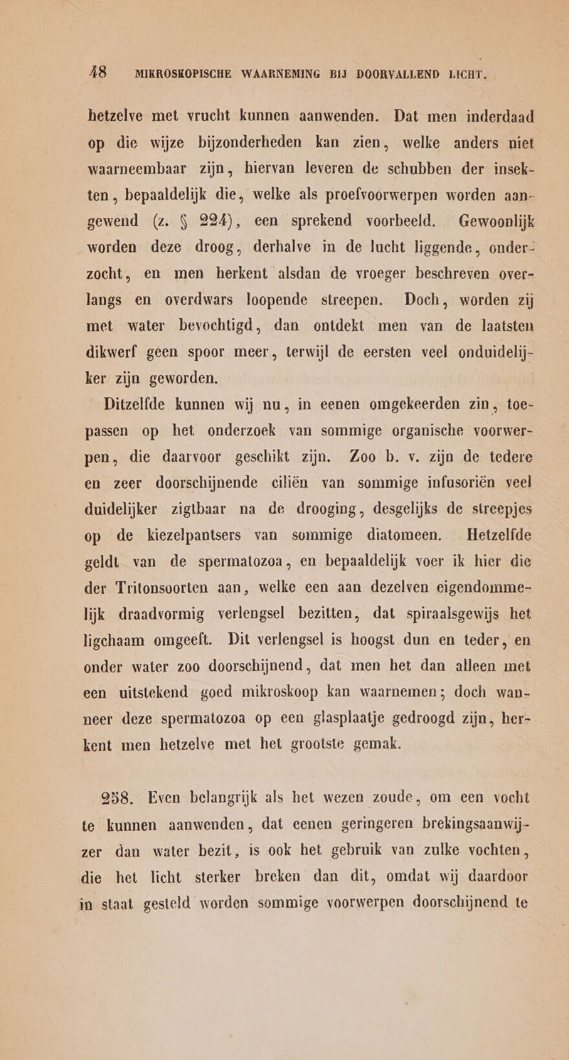 hetzelve met vrucht kunnen aanwenden. Dat men inderdaad op die wijze bijzonderheden kan zien, welke anders niet waarneembaar zijn, hiervan leveren de schubben der insek- ten, bepaaldelijk die, welke als proefvoorwerpen worden aan- gewend (z. § 224), een sprekend voorbeeld. Gewoonlijk worden deze droog, derhalve in de lucht liggende, onder- zocht, en men herkent alsdan de vroeger beschreven over- langs en overdwars loopende streepen. Doch, worden zij met water bevochtigd, dan ontdekt men van de laatsten dikwerf geen spoor meer, terwijl de eersten veel onduidelij- ker zijn geworden. Ditzelfde kunnen wij nu, in eenen omgekeerden zin, toe~- passen op het onderzoek van sommige organische voorwer- pen, die daarvoor geschikt zijn. Zoo b. v. zijn de tedere en zeer doorschijnende cilién van sommige infusorién veel duidelijker zigtbaar na de drooging, desgelijks de streepjes op de kiezelpantsers van sommige diatomeen. — Hetzelfde geldt van de spermatozoa, en bepaaldelijk voer ik hier die der Tritonsoorten aan, welke een aan dezelven eigendomme- lijk draadvormig verlengsel bezitten, dat spiraalsgewijs het ligchaam omgeeft. Dit verlengsel is hoogst dun en teder, en onder water zoo doorschijnend, dat men het dan alleen met een uitstekend goed mikroskoop kan waarnemen; doch wan- neer deze spermatozoa op een glasplaatje gedroogd zijn, her- kent men hetzelve met het grootste gemak. 958. Even belangrijk als het wezen zoude, om een vocht te kunnen aanwenden, dat eenen geringeren brekingsaanwij- zer dan water bezit, is ook het gebruik van zulke vochten, die het licht sterker breken dan dit, omdat wij daardoor in staat gesteld worden sommige yoorwerpen doorschijnend te