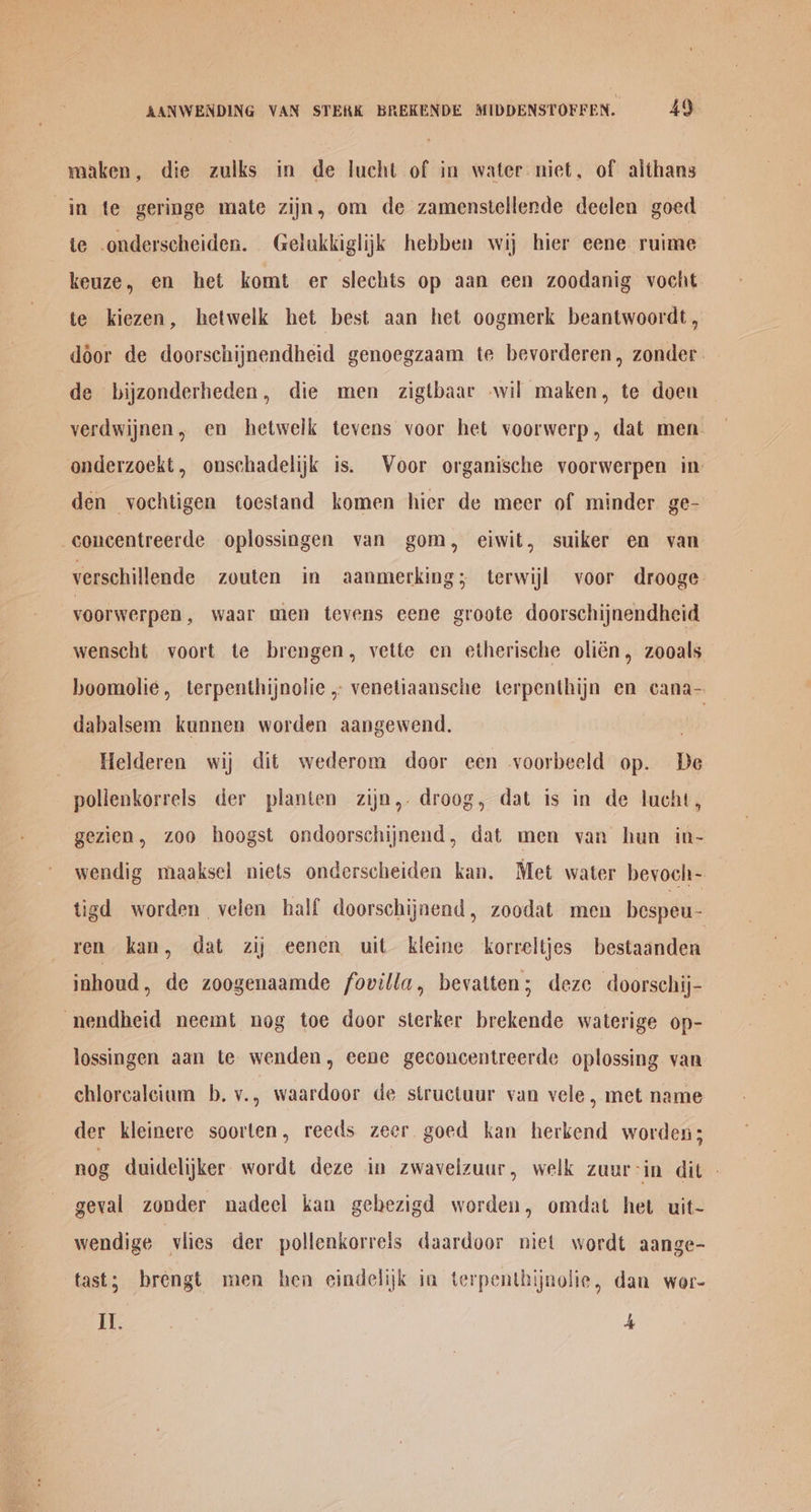 maken, die zulks in de lucht of in water niet, of althans in te geringe mate zijn, om de zamenstellende declen goed e .onderscheiden. Gelukkiglijk hebben wij hier eene ruime keuze, en het komt er slechts op aan een zoodanig vocht te kiezen, hetwelk het best aan het oogmerk beantwoordt, door de doorschijnendheid genoegzaam te bevorderen, zonder. de bijzonderheden, die men zigtbaar -wil maken, te doen -yerdwijnen, en hetwelk tevens voor het voorwerp, dat men onderzoekt, onschadelijk is. Voor organische voorwerpen in: den yochtigen toestand komen hier de meer of minder ge- -concentreerde oplossingen van gom, eiwit, suiker en van verschillende zouten in aanmerking; terwijl voor drooge voorwerpen , waar men tevens eene groote doorschijnendheid wenscht voort te brengen, vette en etherische olién, zooals hoomolie, terpenthijnolie , venetiaansche terpenthijn en cana- dabalsem kannen worden aangewend. Helderen wij dit wederom door een voorbeeld op. De pollenkorrels der planten zijn,. droog, dat is in de lucht, gezien, z00 hoogst ondoorschijnend, dat men van hun in- wendig maaksel niets onderscheiden kan. Met water bevoch- tigd worden velen half doorschijnend, zoodat men bespeu- ren kan, dat zij eenen uit kleine korreltjes bestaanden inhoud, de zoogenaamde fovilla, bevatten; deze doorsehij- nendheid neemt nog toe door sterker brekende waterige op- lossingen aan te wenden, eene geconcentreerde oplossing van chlorcalcium b. v., waardoor de structuur van vele, met name der kleinere soorten, reeds zeer goed kan herkend worden; nog duidelijker wordt deze in zwavelzuur, welk zuur-in dit | geval zonder nadeel kan gehezigd worden, omdat het uit- wendige viies der pollenkorrels daardoor niet wordt aange- tast; brengt men hen eindelijk ia terpenthijnolie, dan wor- Il. 4