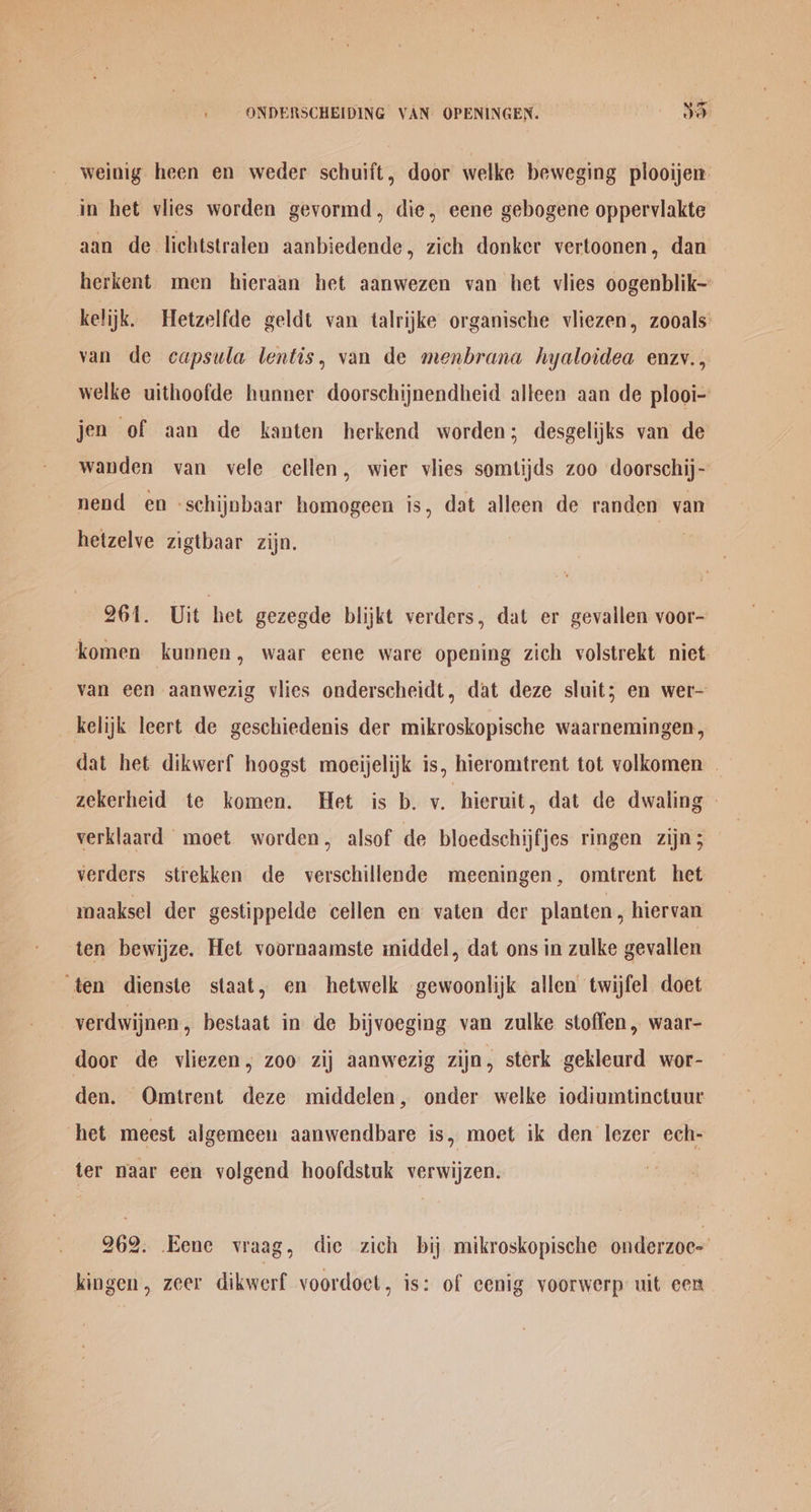 : ONDERSCHEIDING VAN OPENINGEN. ve weinig heen en weder schuift, door welke beweging plooijen in het viies worden gevormd, die, eene gebogene opperviakte aan de lichtstralen aanbiedende, zich donker vertoonen, dan herkent men hieraan het aanwezen van het vlies oogenblik- kelijk. Hetzelfde geldt van talrijke organische vliezen, zooals’ van de capsula lentis, van de menbrana hyaloidea enzv., welke uithoofde hunner doorschijnendheid alleen aan de plooi- jen of aan de kanten herkend worden; desgelijks van de wanden van vele cellen, wier vlies somtijds zoo doorschij- nend en -schijnbaar homogeen is, dat alleen de randen van hetzelve zigtbaar zijn. 261. Uit het gezegde blijkt verders, dat er gevallen voor- komen kunnen, waar eene ware opening zich volstrekt niet van een aanwezig viies onderscheidt, dat deze sluit; en wer- kelijk leert de geschiedenis der mikroskopische waarnemingen, dat het dikwerf hoogst moeijelijk is, hieromtrent tot volkomen zekerheid te komen. Het is b. v. hieruit, dat de dwaling verklaard moet worden, alsof de bloedschijfjes ringen zijn; verders strekken de verschillende meeningen, omtrent het maaksel der gestippelde cellen en vaten der planten, hiervan ten bewijze. Het voornaamste middel, dat ons in zulke gevallen ‘ten dienste staat, en hetwelk gewoonlijk allen twijfel doet verdwijnen, bestaat in de bijvoeging van zulke stoffen, waar- door de vliezen, zoo zij aanwezig zijn, sterk gekleurd wor- den. QOmtrent deze middelen, onder welke iodiumtinctuur het meest algemeen aanwendbare is, moet ik den lezer ech- ter naar een volgend hoofdstuk verwijzen. 262. Eene vraag, die zich bij mikroskopische onderzoc-’ kingen, zeer dikwerf voordoct, is: of eenig yoorwerp uit een