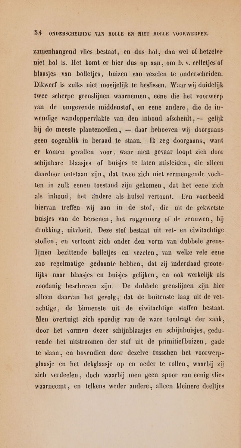 zamenhangend vlies bestaat, en dus hol, dan wel of hetzelve niet hol is. Het komt er hier dus op aan, om b. v. celletjes of blaasjes van bolletjes, buizen van vezelen te onderscheiden. Dikwerf is zulks niet moeijelijk te beslissen. Waar wij duidelijk twee scherpe grenslijnen waarnemen, eene die het voorwerp van de omgevende middenstof, en eene andere, die de in- wendige wandoppervlakte van den inhoud afscheidt, — gelijk bij de meeste plantencellen, — daar behoeven wij doorgaans geen oogenblik in beraad te staan. Jk zeg doorgaans, want er komen gevallen voor, waar men gevaar loopt zich door schijnbare blaasjes of buisjes te laten misleiden, die alleen daardoor ontstaan zijn, dat twee zich niet vermengende voch- ten in zulk eenen toestand zijn gekomen, dat het eene zich als inhoud, het andere als hulsel vertoont. Een voorbeeld hiervan treffen wij aan in de stof, die uit de gekwetste buisjes van de hersenen, het ruggemerg of de zenuwen, bij drukking, uitvloeit. Deze stof bestaat uit vet- en eiwitachtige stofflen, en vertoont zich onder den vorm van dubbele grens- linen bezittende bolletjes en vezelen, van welke vele eene z00 regelmatige gedaante hebben, dat zij inderdaad groote- lijks naar blaasjes en buisjes gelijken, en ook werkelijk als zoodanig beschreven zijn. De dubbele grenslijnen zijn hier alleen daarvan het gevolg, dat de buitenste laag uit de vet- achtige, de binnenste uit de eiwitachtige stoffen bestaat. Men overtuigt zich spoedig van de ware toedragt der zaak, door het vormen dezer schijnblaasjes en schijnbuisjes, gedu- rende het uitstroomen der stof uit de primitiefbuizen, gade te slaan, en bovendien door dezelve tusschen het voorwerp- glaasje en het dekglaasje op en neder te rollen, waarbij zij zich verdeelen, doch waarbij men geen spoor van eenig vlies waarneemt, en telkens weder andere, alleen kleinere deeltjes