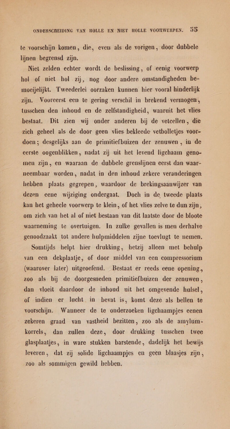 te voorschijn komen, die, evew als de vorigen, door dubbele lijnen begrensd zijn. Niet zelden echter wordt de beslissing, of eenig voorwerp hol of niet hol zij, nog door andere omstandigheden be- moeijelijkt. Tweederlei oorzaken kunnen hier vooral hinderlijk zijn. Vooreerst een te gering verschil in brekend vermogen, tusschen den inhoud en de zelfstandigheid, waaruit het viies bestaat. Dit zien wij onder anderen bij de vetcellen, die zich geheel als de door geen vlies bekleede vetbolletjes voor- doen; desgelijks aan de primitiefbuizen der zenuwen , in de eerste oogenblikken, nadat zij uit het levend ligchaam geno- men zijn, en waaraan de dubbele grenslijnen eerst dan waar- ‘neembaar worden, nadat in den inhoud zekere veranderingen hebben plaats gegrepen, waardoor de brekingsaanwijzer van dezen eene wijziging ondergaat. Doch in de tweede plaats kan het geheele voorwerp te klein, of het vlies zelve te dun zijn, om zich van het al of niet bestaan van dit laatste door de bloote waarneming te overtuigen. In zulke gevallen is men derhalve genoodzaakt tot andere hulpmiddelen zijne toevlugt te nemen. Somtijds helpt hier drukking, hetzij alleen met behulp van een dekplaatje, of door middel van een compressorium (waarover later) uitgeoefend. Bestaat er reeds eene opening, z00 als bij de doorgesneden primitiefbuizen der zenuwen, dan vloeit daardoor de inhoud uit het omgevende hulsel, of indien er lucht. in bevat is, komt deze als bellen te voorschijn. Wanneer de te onderzoeken ligchaampjes eenen zekeren graad van vastheid bezitten, zoo als de amylum- korrels, dan zullen deze, door drukking tusschen twee glasplaatjes, in ware stukken barstende, dadelijk het bewijs leveren, dat zij solide ligchaampjes en geen blaasjes zijn, zoo als sommigen gewild hebben.