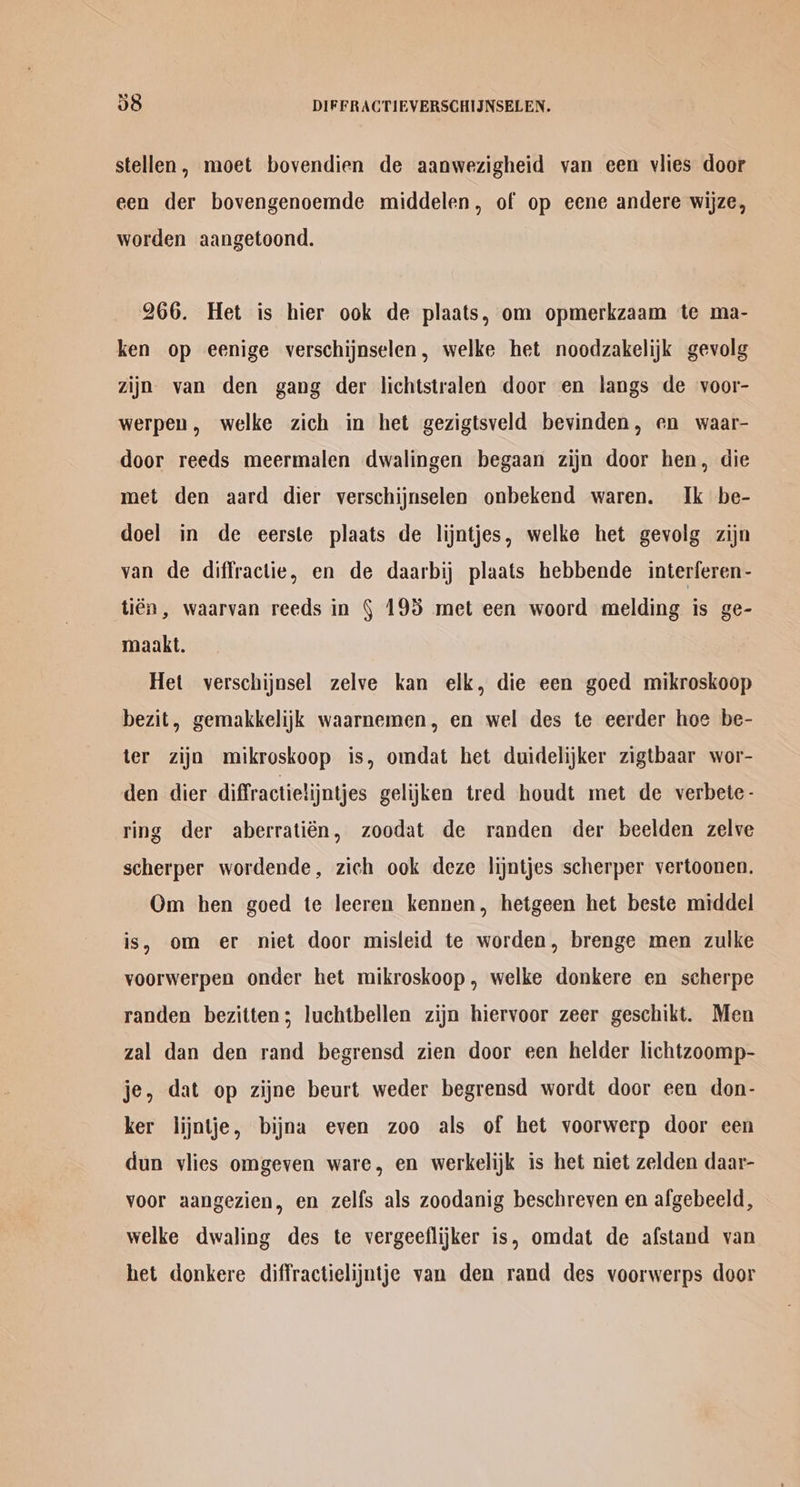 stellen, moet bovendien de aanwezigheid van een vlies door een der bovengenoemde middelen, of op eene andere wijze, worden aangetoond. 266. Het is hier ook de plaats, om opmerkzaam te ma- ken op eenige verschijnselen, welke het noodzakelijk gevolg zijn van den gang der lichtstralen door en langs de voor- werpen, welke zich in het gezigtsveld bevinden, en waar- door reeds meermalen dwalingen begaan zijn door hen, die met den aard dier verschijnselen onbekend waren. Ik be- doel in de eerste plaats de lijntjes, welke het gevolg zijn van de diffractie, en de daarbij plaats hebbende interferen- tién, waarvan reeds in § 193 met een woord melding is ge- maakt. Het verschijnsel zelve kan elk, die een goed mikroskoop bezit, gemakkelijk waarnemen, en wel des te eerder hoe be- ter zija mikroskoop is, omdat het duidelijker zigtbaar wor- den dier diffractielijntjes gelijken tred houdt met de verbete- ring der aberratién, zoodat de randen der beelden zelve scherper wordende, zich ook deze lijntjes scherper vertoonen. Om hen goed te leeren kennen, hetgeen het beste middel is, om er niet door misleid te worden, brenge men zulke voorwerpen onder het mikroskoop, welke donkere en scherpe randen bezitten; luchtbellen zijn hiervoor zeer geschikt. Men zal dan den rand begrensd zien door een helder lichtzoomp- je, dat op zijne beurt weder begrensd wordt door een don- ker lijntje, bijna even zoo als of het voorwerp door een dun vlies omgeven ware, en werkelijk is het niet zelden daar- voor aangezien, en zelfs als zoodanig beschreyen en afgebeeld, welke dwaling des te vergeeflijker is, omdat de afstand van het donkere diffractielijntje van den rand des voorwerps door