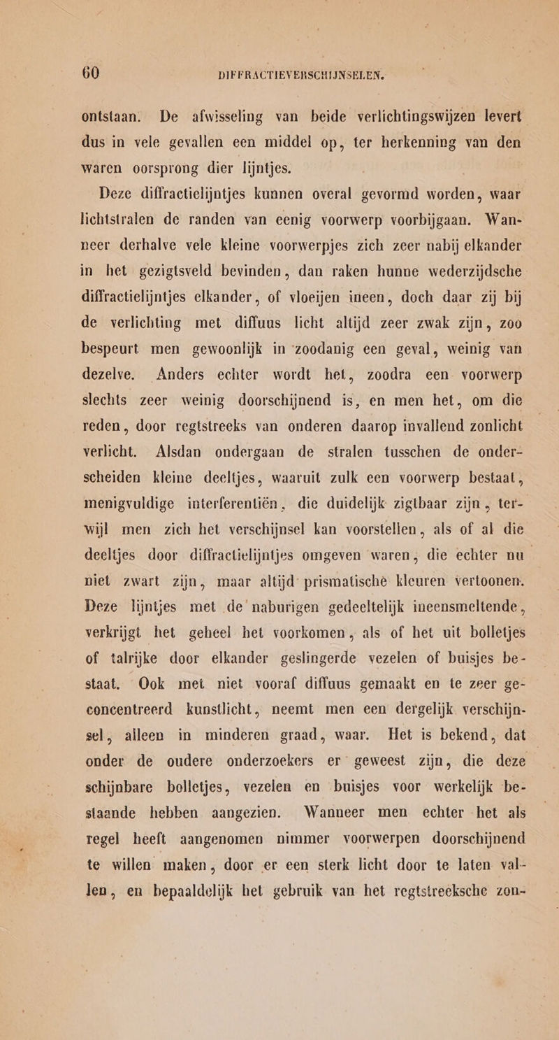 ontstaan. De afwisseling van beide verlichtingswijzen levert dus in vele gevallen een middel op, ter herkenning van den Waren oorsprong dier lijntjes. 3 Deze diffractielijatjes kunnen overal gevormd worden, waar lichtstralen de randen van eenig voorwerp voorbijgaan. Wan- neer derhalve vele kleine voorwerpjes zich zeer nabij elkander in het gezigtsveld bevinden, dan raken hunne wederzijdsche diffractielijntjes elkander, of vloeijen ineen, doch daar zij bij de verlichting met diffuus licht altijd zeer zwak zijn, zoo bespeurt men gewoonlijk in zoodanig een geval, weinig van dezelve. Anders echter wordt het, zoodra een voorwerp slechts zeer weinig doorschijnend is, en men het, om die reden, door regtstreeks van onderen daarop invallend zonlicht verlicht. Alsdan ondergaan de stralen tusschen de onder- scheiden kleine deeltjes, waaruit zulk een voorwerp bestaat, menigvuldige interferentién, die duidelijk zigtbaar zijn, ter- wijl men zich het verschijnsel kan voorstellen, als of al die deeltjes door diffractielijntjes omgeven waren, die echter nu_ niet zwart zijn, maar altijd prismatische kleuren vertoonen. Deze lijntjes met de naburigen gedeeltelijk ineensmeltende , verkrijgt het geheel het voorkomen, als of het uit bolletjes of talrijke door elkander geslingerde vezelen of buisjes be- staat. Ook met niet vooraf diffuus gemaakt en te zeer ge- concentreerd kunstlicht, neemt men een dergelijk. verschijn- sel, alleen in minderen graad, waar. Het is bekend, dat onder de oudere onderzoekers er’ geweest zijn, die deze schijnbare bolletjes, vezelen en buisjes voor werkelijk be- staande hebben aangezien. Wanneer men echter het als regel heeft aangenomen nimmer voorwerpen doorschijnend te willen maken, door er een sterk licht door te laten val- Jen, en bepaaldelijk het gebruik van het regtstreeksche zon-