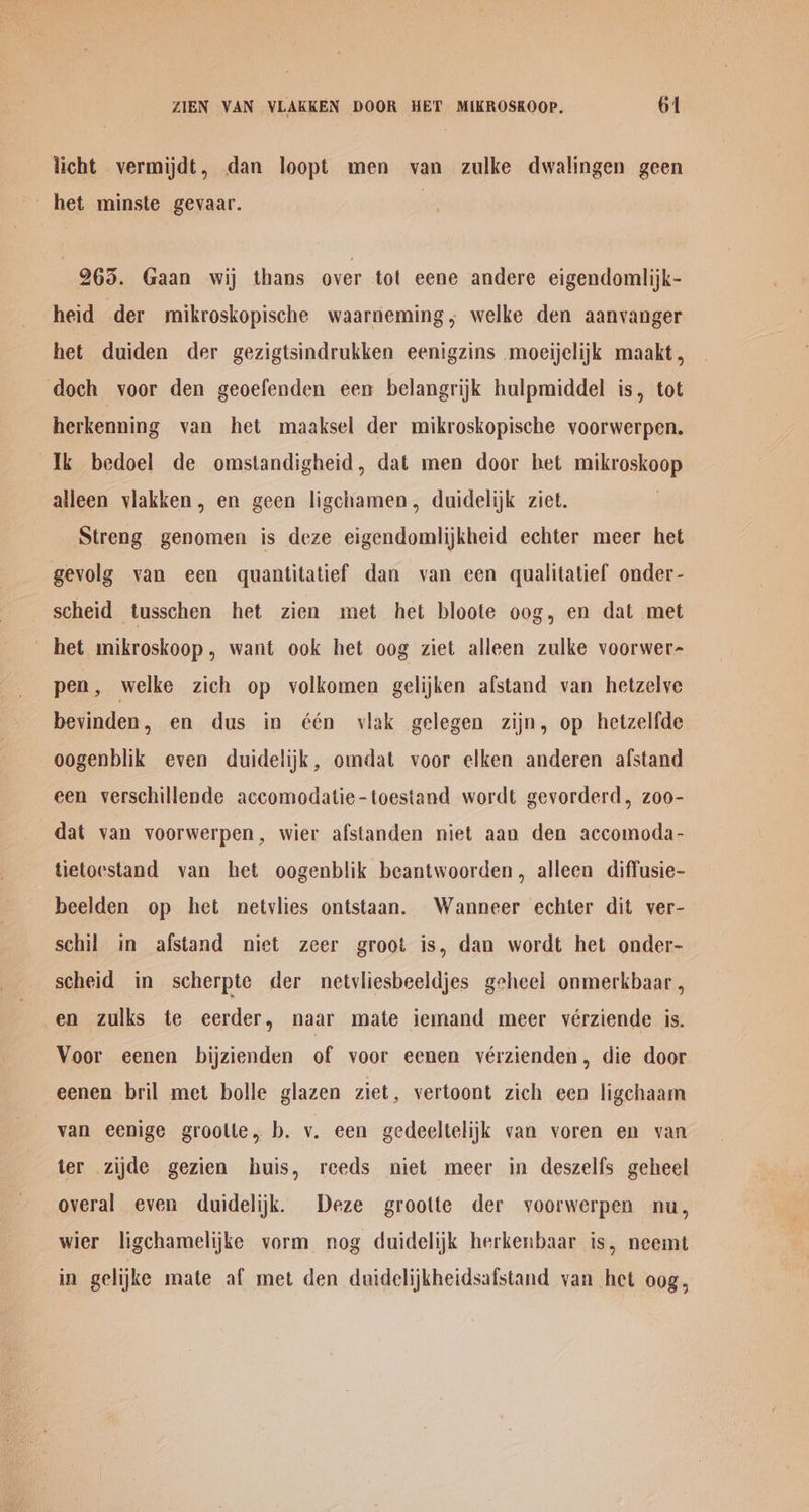 ZIEN VAN VLAKKEN DOOR HET MIKROSKOOP. 64 licht vermijdt, dan loopt men van zulke dwalingen geen het minste gevaar. | 965. Gaan wij thans over tot eene andere eigendomlijk- heid der mikroskopische waarneming,; welke den aanvanger het duiden der gezigtsindrukken eenigzins moeijelijk maakt, doch voor den geoefenden een belangrijk hulpmiddel is, tot herkenning van het maaksel der mikroskopische voorwerpen. Ik bedoel de omstandigheid, dat men door bet mikroskoop alleen vlakken, en geen ligchamen, duidelijk ziet. Streng genomen is deze eigendomlijkheid echter meer het gevolg van een quantitatief dan van een qualitatief onder- scheid _tusschen het zien met het bloote oog, en dat met het mikroskoop, want ook het oog ziet alleen zulke voorwer- pen, welke zich op volkomen gelijken afstand van hetzelye bevinden, en dus in ¢één vlak gelegen zijn, op hetzelfde oogenblik even duidelijk, omdat voor elken anderen afstand een verschillende accomodatie-toestand wordt gevorderd, zoo- dat van voorwerpen, wier afstanden niet aan den accomoda- tietoestand van het oogenblik beantwoorden, alleen diffusie- beelden op het netvlies ontstaan. Wanneer echter dit ver- schil in afstand niet zeer groot is, dan wordt het onder- scheid in scherpte der netvliesbeeldjes gehcel onmerkbaar , en zulks te eerder, naar mate iemand meer vérziende is. Voor eenen bijzienden of voor eenen vérzienden, die door eenen bril met bolle glazen ziet, vertoont zich een ligchaam van eenige groolie, b. v. een gedeeltelijk van voren en van ter zijde gezien huis, reeds niet meer in deszelfs geheel overal even duidelijk. Deze grootte der yoorwerpen nu, wier ligchamelijke vorm nog duidelijk herkenbaar is, neemt in gelijke mate af met den duidclijkheidsafstand van het oog,
