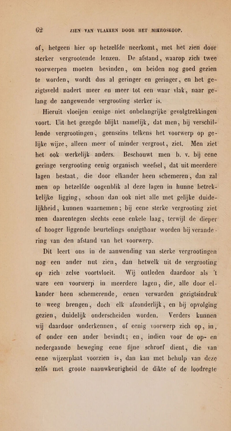 of, hetgeen hier op hetzelfde neerkomt, met het zien door sterker vergrootende lenzen. De afstand, waarop zich twee voorwerpen moeten bevinden, om beiden nog goed gezien te worden, wordt dus al geringer en geringer, en het ge- zigtsveld nadert meer en meer tot een waar vlak, naar ge- lang de aangewende vergrooting sterker is. Hieruit vioeijen eenige niet onbelangrijke gevolgtrekkingen voort. Uit het gezegde blijkt namelijk, dat men, bij verschil- lende vergrootingen, geenszins telkens het voorwerp op ge- lijke wijze, alleen meer of minder vergroot, ziet. Men ziet het ook werkelijk anders. Beschouwt men b. v. bij eene geringe vergrooling eenig organisch weefsel, dat uit meerdere lagen bestaat, die door elkander heen schemeren, dan zal men op hetzelfde oogenblik al deze lagen in hunne betrek- kelijke ligging, schoon dan ook niet alle met gelijke duide- lijkheid , kunnen waarnemen; bij eene sterke vergrooting ziet men daarentegen slechts eene enkele laag, terwijl de dieper of hooger liggende beurtelings onzigtbaar worden bij verande - ring van den afstand van het voorwerp. Dit leert ons in de aanwending van sterke vergrootingen nog een ander nut zien, dan hetwelk uit de vergrooting op zich zelve voortvioeit. Wij ontleden daardoor als ‘t ware een voorwerp in meerdere lagen, die, alle door el- kander heen schemerende, eenen verwarden gezigtsindruk te weeg brengen, doch elk afzonderlijk, en bij opvolging gezien, duidelijk onderscheiden worden. © Verders kunnen wij daardoor onderkennen, of eenig voorwerp zich op, in, of onder een ander bevindt; en, indien voor de op- en nedergaande beweging eene fijne schroef dient, die van eene wijzerplaat voorzien is, dan kan met behulp van deze zelfs met groote naauwkeurigheid de dikte of de loodregte