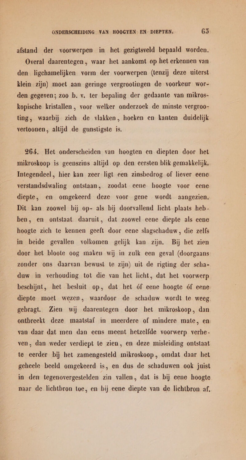 ONDERSCHEIDING VAN HOOGTEN: EN’ DIEPTEN. 635 afstand der voorwerpen in het gezigtsveld bepaald worden. Overal daarentegen, waar het aankomt op het erkennen van den ligchamelijken vorm der voorwerpen (tenzij deze uiterst klein zijn) moet aan geringe vergrootingen de voorkeur wor- den gegeven; zoo b. v. ter bepaling der gedaante van mikros- kopische kristallen, voor welker onderzoek de minste vergroo- ting, waarbij zich de vlakken, hoeken en kanten duidelijk vertoonen, altijd de gunstigste is. 264. Het onderscheiden van hoogten en diepten door het mikroskoop is geenszins altijd op den eersten blik gemakkelijk, Integendeel, hier kan zeer ligt een zinsbedrog of liever eene verstandsdwaling ontstaan, zoodat eene hoogte voor eene diepte, en omgekeerd deze voor gene wordt aangezien. Dit kan zoowel bij op- als bij doorvallend licht plaats heb- ben, en ontstaat daaruit, dat zoowel eene diepte als eene hoogte zich te kennen geeft door eene slagschaduw, die zelfs in beide gevallen volkomen gelijk kan zijn. Bij het zien door het bloote oog maken wij in zulk een geval (doorgaans zonder ons daarvan bewusit te zijn) uit de rigting der scha- duw in verhouding tot die van het licht, dat het voorwerp beschijnt, het besluit op, dat het 6f eene hoogte of eene diepte moet wezen, waardoor de schaduw wordt te. weeg. gebragt. Zien wij daarentegen door het mikroskoop, dan ontbreekt deze maatstaf in meerdere of mindere mate, en van daar dat men dan eens meent hetzelfde voorwerp verhe- ven, dan weder verdiept te zien, en deze misleiding ontstaat te eerder bij het zamengesteld mikroskoop, omdat daar het geheele beeld omgekeerd is, en dus de schaduwen ook juist in den tegenovergestelden zin vallen, dat is bij eene hoogte naar de lichtbron toe, en bij eene diepte van de lichtbron af,