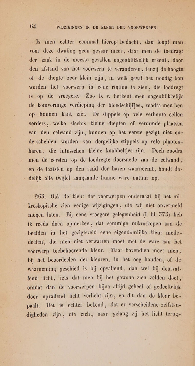 Is men echter eenmaal. hierop bedacht, dan loopt men. voor deze dwaling geen gevaar meer, daar men de toedragt der zaak in de meeste gevallen oogenblikkelijk erkent, door den afstand van het voorwerp te veranderen, tenzij de hoogte of de diepte zeer klein zijn, in welk geval het noodig kan worden het voorwerp in eene rigling te zien, die loodregt | is op de vroegere. Zoo b. v. herkent.men’ oogenblikkelijk de komvormige verdieping der bloedschijfjes, zoodra men hen op hunnen kant ziet. De stippels op vele verhoute cellen verders, welke slechts kleine diepten of verdunde plaatsen van den celwand zijn, kunnen op het eerste gezigt niet on- derscheiden worden van dergelijke stippels op vele planten- haren, die intusschen kleine knobbeltjes zijn. Doch zoodra men de eersten op de loodregte doorsnede van de celwand, en de laatsten op den rand der haren waarneemt, houdt da- - delijk alle twijfel aangaande huone ware natuur op. 963. Ook de kleur der voorwerpen ondergaat bij het mi - kroskopische zien eenige wijzigingen, die wij niet onvermeld mogen laten. Bij eene vroegere gelegenheid (1. bl. 575) heb ik reeds doen opmerken, dat sommige mikroskopen aan de - -beelden in het gezigtsveld eene eigendomlijke kleur mede- deelen’, die meu niet verwarren moet met de ware aan het voorwerp toebehoorende kleur. Maar bovendien moet men, bij het beoordeelen der kleuren, in het oog houden, of de waarneming geschied is bij opvallend, dan wel bij doorval- lend licht, iets dat men bi het gewone zien zelden doet, omdat dan de voorwerpen bijna altijd geheel of gedeeltelijk door opvallend licht verlicht zijn, en dit dan de kleur be- paalt. Het is echter bekend, dat er verscheidene zel{stan- digheden zijn, dic zich, naar gelang zij het licht terng-