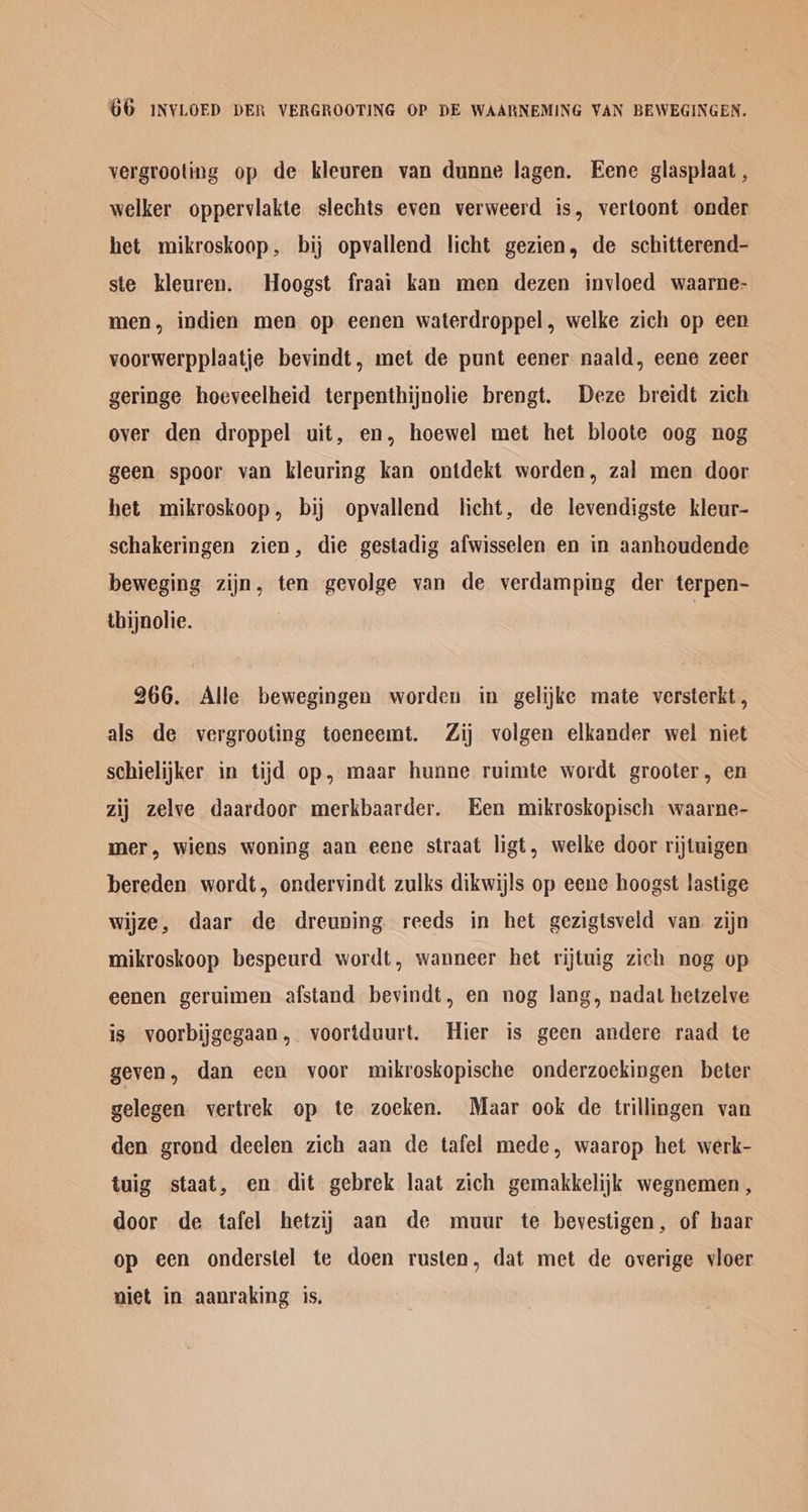 vergrooting op de kleuren van dunne lagen. Eene glasplaat , welker oppervlakte slechts even verweerd is, vertoont onder het mikroskoop, bij opvallend licht gezien, de schitterend- ste kleuren. Hoogst fraai kan men dezen invloed waarne- men, indien men op eenen waterdroppel, welke zich op een voorwerpplaatje bevindt, met de punt eener naald, eene zeer geringe hoeveelheid terpenthijnolie brengt. Deze breidt zich over den droppel uit, en, hoewel met het bloote oog nog geen spoor van kleuring kan ontdekt worden, zal men door het mikroskoop, bij opvallend licht, de levendigste kleur- schakeringen zien, die gestadig afwisselen en in aanhoudende beweging zijn, ten gevolge van de verdamping der terpen- thijnolie. | 266. Alle bewegingen worden in gelijke mate versterkt, als de vergrooting toeneemt. Zij volgen elkander wel niet schielijker in tijd op, maar hunne ruimte wordt grooter, en zij zelve daardoor merkbaarder. Een mikroskopisch waarne- mer, wiens woning aan eene straat ligt, welke door rijtuigen bereden wordt, ondervindt zulks dikwijls op eene hoogst lastige wijze, daar de dreuning reeds in het gezigtsveld van zijn mikroskoop bespeurd wordt, wanneer het rijtuig zich nog up eenen geruimen afstand bevindt, en nog lang, nadat hetzelve is voorbijgegaan, voortduurt. Hier is geen andere raad te geven, dan ecn voor mikroskopische onderzockingen beter gelegen vertrek op te zoeken. Maar ook de trillingen van den grond deelen zich aan de tafel mede, waarop het werk- tuig staat, en dit gebrek laat zich gemakkelijk wegnemen, door de tafel hetzij aan de muur te bevestigen, of baar op een onderstel te doen rusten, dat met de overige vioer niet in aanraking is.