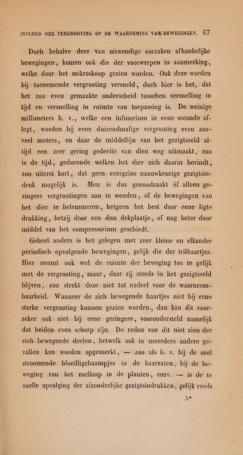 -Doch behalve deze van uitwendige oorzaken afhankelijke bewegingen, komen ook die der voorwerpen in aanmerking, welke door het mikroskoop gezien worden. Ook deze worden bij toenemende vergrooting versneld, doch hier is het, dat het zoo even gemaakte onderscheid tusschen versnelling in tijd en versnelling in ruimte van toepassing is. De weinige millimeters b. v., welke een infusorium in eene seconde af- legt, worden bij eene duizendmalige vergrooting even z0o- veel meters, en daar de middellijn van het gezigtsveld al- tijd een zeer gering gedeelte van dien weg uitmaakt, zoo is de tijd, gedurende welken het dier zich daarin bevindt, zoo uiterst kort, dat geen eenigzins naauwkeurige gezigtsin- druk mogelijk is. Men is dus genoodzaakt 6f alleen ge- ringere vergrootingen aan te wenden, 6f de bewegingen van het dier te belemmeren, hetgeen het best door eene ligte drukking, hetzij door een dun dekplaatje, of nog beter door middel van het eompressorium geschiedt. Geheel anders is het gelegen met zeer kleine en elkander periodisch opvolgende bewegingen, gelijk die der trilhaartjes. Hier neemt ook wel de ruimte der beweging toe te gelijk met de vergrooting, maar, daar zij steeds in het gezigtsveld blijven, zoo strekt deze niet tot nadeel voor de waarneem- baarheid. Wanneer de zich bewegende haartjes niet bij eene sterke vergrooting kunnen gezien worden, dan kan dit voor- zeker ook niet bij eene geringere, voorondersteld namelijk dat beiden even scherp zijn. De reden van dit niet zien der zich bewegende deelen, hetwelk ook in meerdere andere ge- vallen kan worden opgemerkt, — zoo als b. v. bij de snel stroomende bloedligchaampjes in de haarvaten, bij de be- weging van het melksap in de planten, enzv. — is de te snelle opvolging der alzonderlijke gezigtsindrukken, gelijk reeds 5