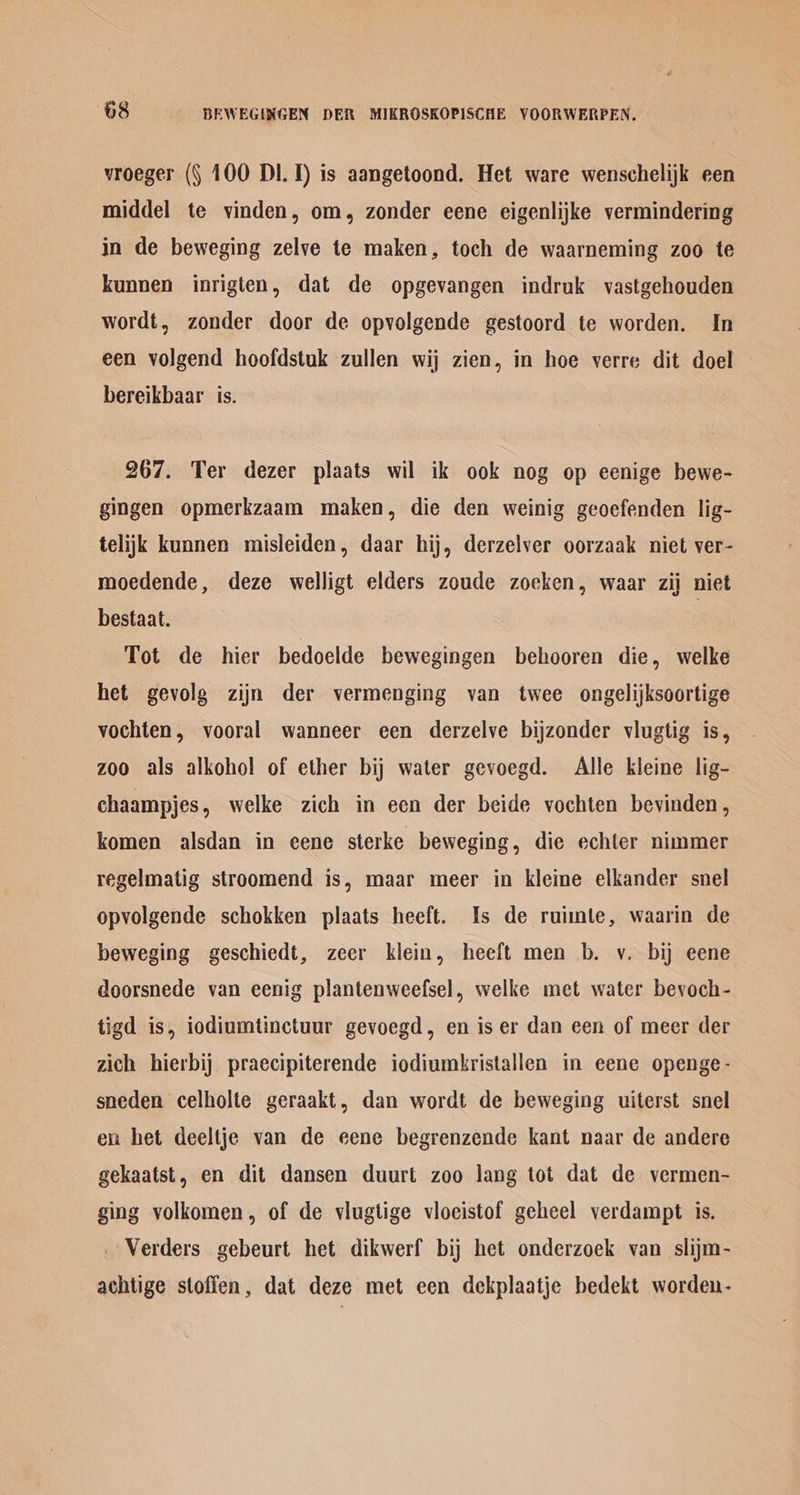 vroeger (§ 100 Dl. 1) is aangetoond. Het ware wenschelijk een middel te vinden, om, zonder eene eigenlijke vermindering in de beweging zelve te maken, toch de waarneming zoo te kunnen inrigten, dat de opgevangen indruk vastgehouden wordt, zonder door de opvolgende gestoord te worden. In een volgend hoofdstuk zullen wij zien, in hoe verre dit doel bereikbaar is. 267. Ter dezer plaats wil ik ook nog op eenige bewe- gingen opmerkzaam maken, die den weinig geoefenden lig- telijk kunnen misleiden, daar hij, derzelver oorzaak niet ver- moedende, deze welligt elders zoude zoeken, waar zij niet bestaat. | Tot de hier bedoelde bewegingen behooren die, welke het gevolg zijn der vermenging van twee ongelijksoortige vochten, vooral wanneer een derzelve bijzonder vlugtig is, zoo als alkohol of ether bij water gevoegd. Alle kleine lig- chaampjes, welke zich in een der beide vochten bevinden, komen alsdan in ecene sterke beweging, die echter nimmer regelmatig stroomend is, maar meer in kleine elkander snel opvolgende schokken plaats heeft. Is de ruimle, waarin de beweging geschiedt, zecr klein, heeft men b. v. bij eene doorsnede van eenig plantenweefsel, welke met water bevoch- tigd is, iodiumtinctuur gevoegd, en is er dan een of meer der zich hierbij praecipiterende iodiumbristallen in eene openge- sneden celholte geraakt, dan wordt de beweging uiterst snel en het deeltje van de eene begrenzende kant naar de andere gekaatst, en dit dansen duurt zoo lang tot dat de vermen- ging volkomen, of de viugtige vlocistof geheel verdampt is. _ Verders gebeurt het dikwerf bij het onderzoek van slijm- achtige stoffen, dat deze met cen dekplaatje bedekt worden-