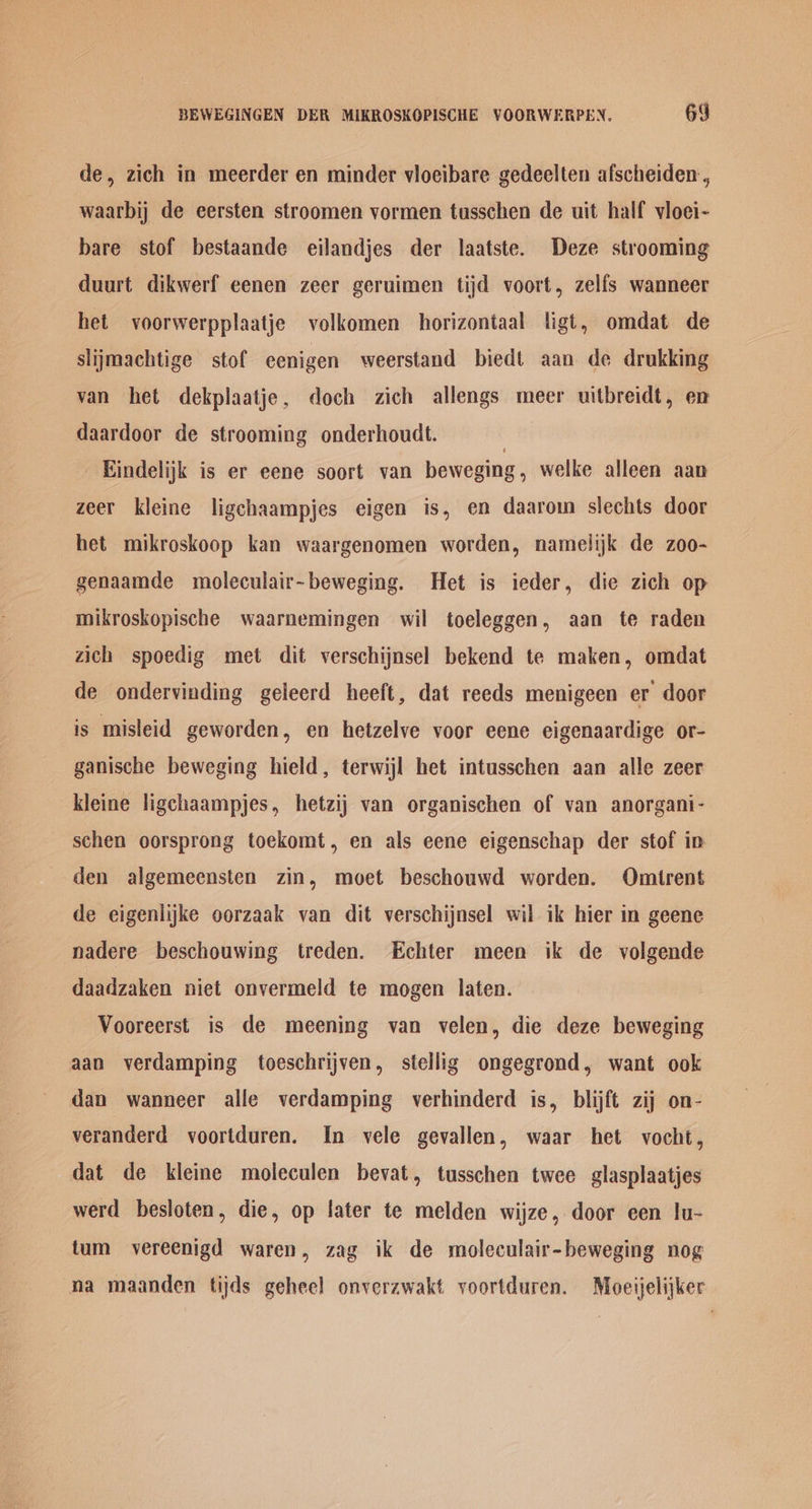 de, zich in meerder en minder vioeibare gedeelten afscheiden , waarbij de eersten stroomen vormen tusschen de uit half vloei- bare stof bestaande eilandjes der laatste. Deze strooming duurt dikwerf eenen zeer geruimen tijd voort, zelfs wanneer het voorwerpplaatje volkomen horizontaal ligt, omdat de slijmachtige stof eenigen weerstand biedt aan de drukking van het dekplaatje, doch zich allengs meer uitbreidt, en daardoor de strooming onderhoudt. | Eindelijk is er eene soort van beweging, welke alleen aan zeer kleine ligchaampjes eigen is, en daarom slechts door het mikroskoop kan waargenomen worden, namelijk de zoo- genaamde moleculair~beweging. Het is ieder, die zich op mikroskopische waarnemingen wil toeleggen, aan te raden zich spoedig met dit verschijnsel bekend te maken, omdat de ondervinding geleerd heeft, dat reeds menigeen er door is misleid geworden, en hetzelve voor eene eigenaardige or- ganische beweging hield, terwijl het intusschen aan alle zeer kleine ligchaampjes, hetzij van organischen of van anorgani- schen oorsprong toekomt, en als eene eigenschap der stof ip den algemeensten zin, moet beschouwd worden. Omtrent de eigenlijke oorzaak van dit verschijnsel wil ik hier in geene nadere beschouwing treden. Echter meen ik de volgende daadzaken niet onvermeld te mogen laten. Vooreerst is de meening van velen, die deze beweging aan verdamping toeschrijven, stellig ongegrond, want ook dan wanneer alle verdamping verhinderd is, blijft zij on- veranderd voortduren. In vele gevallen, waar het vocht, dat de kleine moleculen bevat, tusschen twee glasplaatjes werd besloten, die, op later te melden wijze, door een lu- tum vereenigd waren, zag ik de moleculair-beweging nog na maanden tijds geheel onverzwakt voortduren. Moeijelijker
