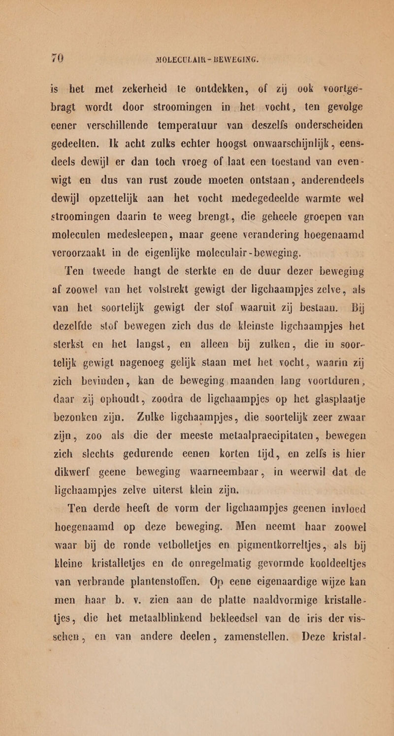 is het met zekerheid te ontdekken, of zij ook voortge- bragt wordt door stroomingen in het vocht, ten gevolge eener verschillende temperatuur van deszelfs onderscheiden gedeelten. Ik acht zulks echter hoogst onwaarschijnlijk , eens- deels dewijl er dan toch vroeg of laat een toestand van even- wigt en dus van rust zoude moeten ontstaan, anderendeels dewijl opzettelijk aan het vocht medegedeelde warmte wel stroomingen daarin te weeg brengt, die geheele groepen van moleculen medesleepen, maar geene verandering hoegenaamd veroorzaakt in de eigenlijke moleculair-beweging. Ten tweede hangt de sterkte en de duur dezer beweging af zoowe! van het volstrekt gewigt der ligchaampjes zelve, als van het soortelijk gewigt der stof waaruit zij bestaan. Bi dezelfde stof bewegen zich dus de kleinste ligchaampjes het sterkst en het langst, en alleen bij zulken, die in soor- telijk gewigt nagenoeg gelijk staan met het vocht, waarin zij zich bevinden, kan de beweging,maanden lang voortduren, daar zij ophoudt, zoodra de ligchaampjes op het glasplaatje bezonken zijn. Zulke ligchaampjes, die soortelijk zeer zwaar zijn, zoo als die der meeste metaalpraecipitaten, bewegen zich slechts gedurende eenen korten tijd, en zelfs is hier dikwerf geene beweging waarneembaar, in weerwil dat de ligchaampjes zelve uiterst klein zijn, Ten derde heeft de vorm der ligchaampjes geenen invloed hoegenaamd op deze beweging. Men neemt haar zoowel waar bij de ronde vetbolletjes en pigmentkorreltjes, als bij kleine kristalletjes en de onregelmatig gevormde kooldeeltjes van verbrande plantenstofien. Op eene eigenaardige wijze kan men haar b. v. zien aan de platte naaldvormige kristalle- tjes, die het metaalblinkend bekleedsel van de iris der vis- schen, em van andere deelen, zamenstellen. Deze kristal-