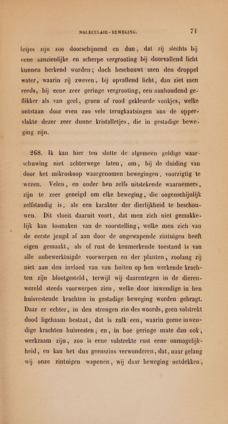 letjes zijn zoo doorschijnend en dun, dat zij slechts bij eene aanzienlijke en scherpe vergrooting bij doorvallend licht kunnen berkend worden; doch beschouwt men den droppel water, waarin zij zweven, bij opvallend licht, dan ziet men reeds, bij eene zeer geringe vergrooting, een aanhoudend ge- flikker als van geel, groen of rood gekleurde vonkjes, welke ontstaan door even zoo vele terugkaatsingen aan de opper- vlakte dezer zeer dunne kristalletjes, die in gestadige bewe- ging zijn. 268. Ik kan hier ten slotte de algemeen geldige waar- schuwing niet achterwege jaten, om, bij de duiding van door het mikroskoop waargenomen bewegingen , voorzigtig te wezen. Velen, en onder hen zelfs uitstekende waarnemers, zijn te zeer geneigd om elke beweging, die oogenschijalijk zelfstandig is, als een karakter der dierlijkheid te beschou- wen. Dit vioeit daaruit voort, dat men zich niet gemakke- lijk kan losmaken van de voorstelling, welke men zich van de eerste jeugd af aan door de ongewapende zintuigen heeft eigen gemaakt, als of rust de kenmerkende toestand is van alle onbewerktuigde voorwerpen en der planten, zoolang zij niet aan den inviloed van van buiten op hen werkende krach- ten zijn blootgesteld, terwijl wij daarentegen in de dieren- wereld steeds voorwerpen zien, welke door inwendige in hen huisvestende krachten in gestadige beweging worden gebragt. Daar er echter,, in den strengen zin des woords, geen volstrekt dood ligchaam bestaat, dat is zulk een, waarin geene inwen- dige krachten huisvesten; en, in hoe geringe mate dan ook, werkzaam zijn, zoo is eene volstrekte rust eene onmogelijk- heid, en kan het dus geenszins verwonderen, dat, naar gelang wij onze zintuigen wapenen, wij daar beweging ontdekken,