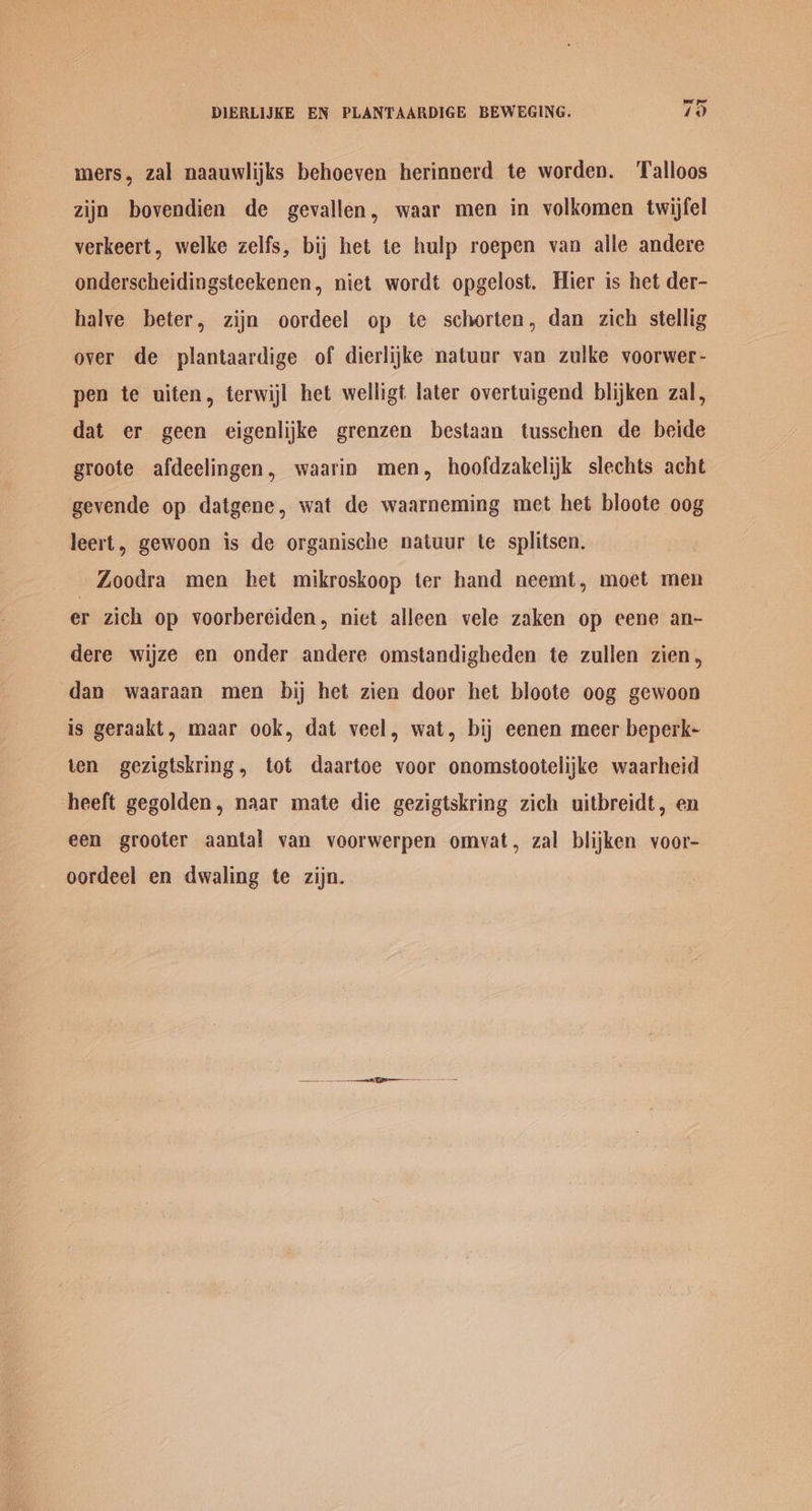 DIERLIJKE EN PLANTAARDIGE BEWEGING. rk mers, zal naauwlijks behoeven herinnerd te worden. Talloos zijn bovendien de gevallen, waar men in volkomen twijfel verkeert, welke zelfs, bij het te hulp roepen van alle andere onderscheidingsteekenen, niet wordt opgelost. Hier is het der- halve beter, zijn oordeel op te schorten, dan zich stellig over de plantaardige of dierlijke natuur van zulke voorwer- pen te uiten, terwijl het welligt later overtuigend blijken zal, dat er geen eigenlijke grenzen bestaan tusschen de beide groote afdeclingen, waarin men, hoofdzakelijk slechts acht gevende op datgene, wat de waarneming met het bloote oog leert, gewoon is de organische natuur te splitsen. Zoodra men het mikroskoop ter hand neemt, moet men er zich op voorbereiden, niet alleen vele zaken op eene an~ dere wijze en onder andere omstandigheden te zullen zien, dan waaraan men bij het zien door het bloote oog gewoon is geraakt, maar ook, dat veel, wat, bij eenen meer beperk- ten gezigtskring, tot daartoe voor onomstootelijke waarheid heeft gegolden, naar mate die gezigtskring zich uitbreidt, en een grooter aantal van voorwerpen omvyat, zal blijken voor- oordeel en dwaling te zijn.