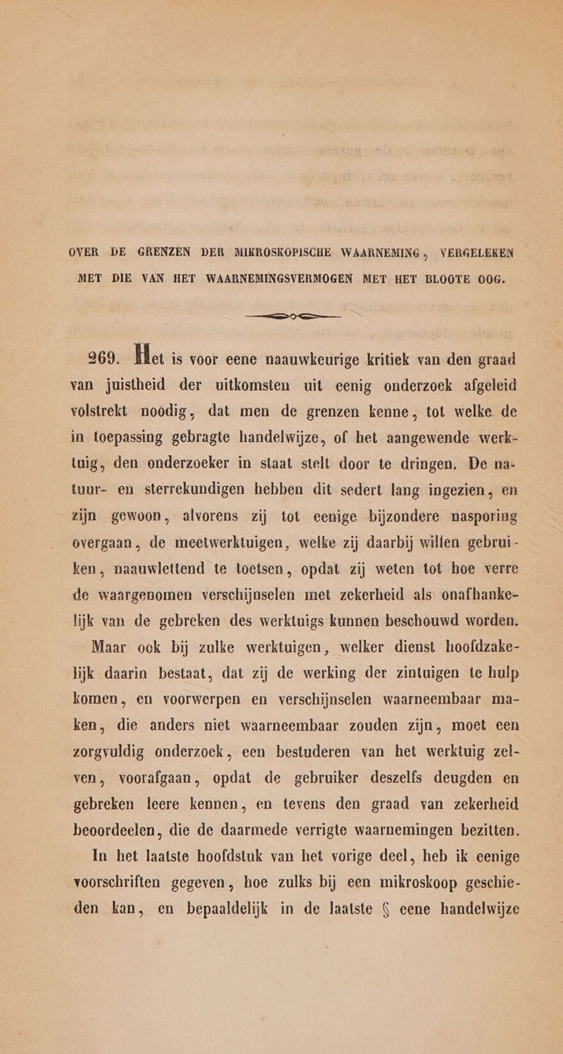 OVER DE GRENZEN DER MIKROSKOPISCHE WAARNEMING , VERGELEKEN MET DIE VAN HET WAARNEMINGSVERMOGEN MET HET BLOOTE 00OG. —— 0 = 269. Het is voor eene naauwkeurige kritiek van den graad van juistheid der uitkomsten uit eenig onderzoek afgeleid volstrekt noodig, dat men de grenzen kenne, tot welke de in toepassing gebragte handelwijze, of het aangewende werk- tuig, den onderzoeker in staat stelt door te dringen, De na- tuur- en sterrekundigen hebben dit sedert lang ingezien, en zijn gewoon, alvorens zij tot eenige bijzondere nasporiug overgaan, de meetwerktuigen, welke zij daarbij willen gebrui- ken, naauwlettend te toetsen, opdat zij weten tot hoe verre de waargenomen verschijoselen met zekerheid als onafhanke- lijk van de gebreken des werktuigs kunnen beschouwd worden. Maar ook bij zulke werktuigen, welker dienst hoofdzake- lijk daarin bestaat, dat zij de werking der zintuigen te hulp komen, en voorwerpen en verschijnselen waarneembaar ma- ken, die anders niet waarneembaar zouden zijn, moet een zorgvuldig onderzoek, een bestuderen van het werktuig zel- ven, voorafgaan, opdat de gebruiker deszelfs deugden en gebreken leere kennen, en tevens den graad van zekerheid beoordeelen, die de daarmede verrigte waarnemingen bezitten. In het laatste hoofdstuk van het vorige deel, heb ik eenige voorschriften gegeven, hoe zulks bij een mikroskoop geschie- den kan, en bepaaldelijk in de Jaatste § eene handelwijze