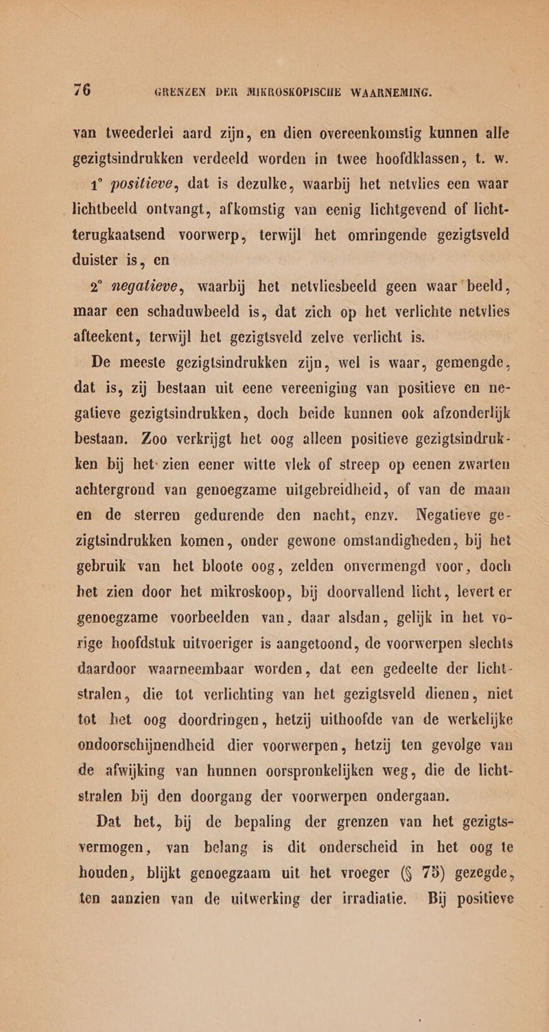 van tweederlei aard zijn, en dien overeenkomstig kunnen alle gezigtsindrukken verdeeld worden in twee hoofdklassen, t. w. 1° positieve, dat is dezulke, waarbij het netvlies een waar lichtbeeld ontvangt, afkomstig van eenig lichtgevend of licht- terugkaatsend voorwerp, terwijl het omringende gezigtsveld duister is, en 2° negatieve, waarbij het netvliesbeeld geen waar beeld, maar een schaduwhbeeld is, dat zich op het verlichte netvlies afteekent, terwijl het gezigtsveld zelve verlicht is. De meeste gezigtsindrukken zijn, wel is waar, gemengde, dat is, zij bestaan uit eene vereeniging van positieve en ne- gatieve gezigtsindrukken, doch beide kunnen ook afzonderlijk bestaan. Zoo verkrijgt het oog alleen positieve gezigtsindruk- ken bij het: zien eener witte viek of streep op eenen zwarten achtergrond van genoegzame uitgebreidheid, of van de maan en de sterren gedurende den nacht, enzvy. Negatieve ge- zigtsindrukken komen, onder gewone omstandigheden, bij het gebruik van het bloote oog, zelden onvermengd voor, doch het zien door het mikroskoop, bij doorvallend licht, levert er genoegzame voorbeelden van, daar alsdan, gelijk in het vo- rige hoofdstuk uitvoeriger is aangetoond, de yvoorwerpen slechts daardoor waarneembaar worden, dat een gedeelte der licht- stralen, die tot verlichting van het gezigtsveld dienen, niet tot het oog doordringen, hetzij uithoofde van de werkelijke ondoorschijnendheid dier voorwerpen, hetzij ten gevolge van de afwijking van hunnen oorspronkelijken weg, die de licht- stralen bij den doorgang der voorwerpen ondergaan. Dat het, bij de bepaling der grenzen van het gezigts- vermogen, van belang is dit onderscheid in het oog te houden, blijkt genoegzaam uit het vroeger (§ 75) gezegde, ten aanzien van de uitwerking der irradiatie. Bij positieve