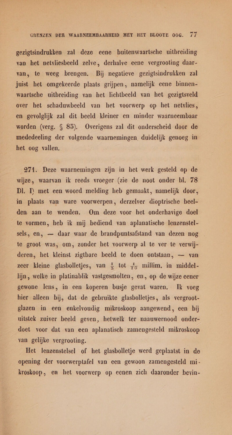 gezigtsindrukken zal deze eene buitenwaartsche uitbreiding van het netvliesbeeld zelve, derhalye eene vergrooting daar- van, te weeg brengen. Bij negatieve gezigtsindrukken zal juist het omgekeerde plaats grijpen, namelijk eene binnen- waartsche uitbreiding van het lichtbeeld van het gezigtsveld over het schaduwbeeld van het voorwerp op het netvlies, en gevolglijk zal dit beeld kleiner en minder waarneembaar worden (verg. § 85). Overigens zal dit onderscheid door de mededeeling der volgende waarnemingen. duidelijk genoeg in het oog vallen. 271. Deze waarnemingen zijn in het werk gesteld op de wijze , waarvan ik reeds vroeger (zie de noot onder bl. 78 DI. 1) met een woord melding heb gemaakt, namelijk door, in plaats van ware voorwerpen, derzelver dioptrische beel- den aan te wenden. Om deze voor het onderhavige doel te vormen, heb ik mij bediend van aplanatische lenzenstel- sels, en, — daar waar de brandpuntsafstand van dezen nog te groot was, om, zonder het voorwerp al te ver te verwij- deren, het kleinst zigtbare beeld te doen ontstaan, — van zeer kleine glasbolletjes, van £ tot 4, millim. in middel- lijn, welke in platinablik vastgesmolten, en, op de wijze eener gewone lens, in een koperen busje gevat waren. Ik voeg hier alleen bij, dat de gebruikte glasbolletjes, als vergroot- glazen in een enkelvoudig mikroskoop aangewend, een bij uitstek zuiver beeld geven, hetwelk ter naauwernood onder- doet voor dat van een aplanatisch zamengesteld mikroskoop van gelijke vergrooting. Het lenzenstelsel of het glasbolletje werd geplaatst in de opening der voorwerptafel van een gewoon zamengesteld mi- kroskoop, en het voorwerp op eenen zich daaronder bevin-